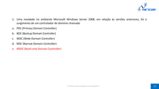 1. Uma novidade no ambiente Microsoft Windows Server 2008, em relação às versões anteriores, foi o
surgimento de um controlador de domínio chamado
a. PDC (Primary Domain Controller)
b. BDC (Backup Domain Controller)
c. WDC (Wide Domain Controller)
d. NDC (Narrow Domain Controller)
e. RODC (Read-only Domain Controller)
Prof Silvano Oliveira (Arquitetura de Computadores) 37
 
