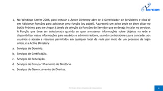 1. No Windows Server 2008, para instalar o Active Directory abre-se o Gerenciador de Servidores e clica-se
em Adicionar Funções para adicionar uma função (ou papel). Aparecerá um aviso onde se deve clicar no
botão Próximo para se chegar à janela de seleção da Funções do Servidor que se deseja instalar no servidor.
A Função que deve ser selecionada quando se quer armazenar informações sobre objetos na rede e
disponibilizar essas informações para usuários e administradores, usando controladores para conceder aos
usuários o acesso a recursos permitidos em qualquer local da rede por meio de um processo de login
único, é a Active Directory
a. Serviços de Domínio.
b. Serviços de Certificação.
c. Serviços de Federação.
d. Serviços de Compartilhamento de Diretório.
e. Serviços de Gerenciamento de Direitos.
Prof Silvano Oliveira (Arquitetura de Computadores) 4
 