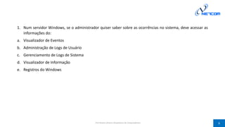 1. Num servidor Windows, se o administrador quiser saber sobre as ocorrências no sistema, deve acessar as
informações do:
a. Visualizador de Eventos
b. Administração de Logs de Usuário
c. Gerenciamento de Logs de Sistema
d. Visualizador de Informação
e. Registros do Windows
Prof Silvano Oliveira (Arquitetura de Computadores) 6
 