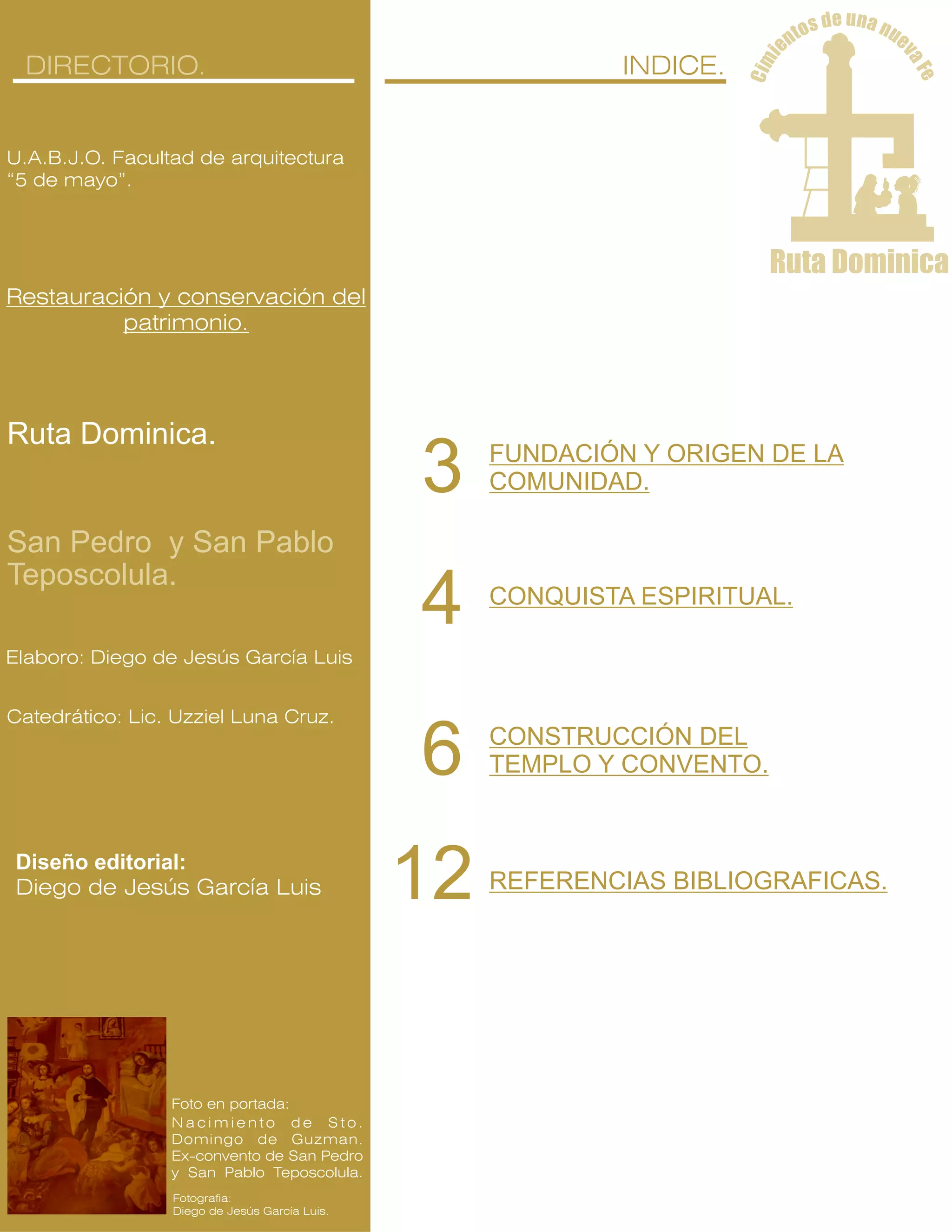 ue nd as no ut en
v
e
i
aF
mi
e
C
Ruta Dominica
U.A.B.J.O. Facultad de arquitectura
“5 de mayo”.
Restauración y conservación del
patrimonio.
DIRECTORIO.
Catedrático: Lic. Uzziel Luna Cruz.
Elaboro: Diego de Jesús García Luis
N a c i m i e n t o d e S t o .
Domingo de Guzman.
Ex-convento de San Pedro
y San Pablo Teposcolula.
Fotografia:
Diego de Jesús García Luis.
Foto en portada:
Diseño editorial:
Diego de Jesús García Luis
San Pedro y San Pablo
Teposcolula.
Ruta Dominica.
INDICE.
FUNDACIÓN Y ORIGEN DE LA
COMUNIDAD.3
CONQUISTA ESPIRITUAL.
4
CONSTRUCCIÓN DEL
TEMPLO Y CONVENTO.6
REFERENCIAS BIBLIOGRAFICAS.12
 