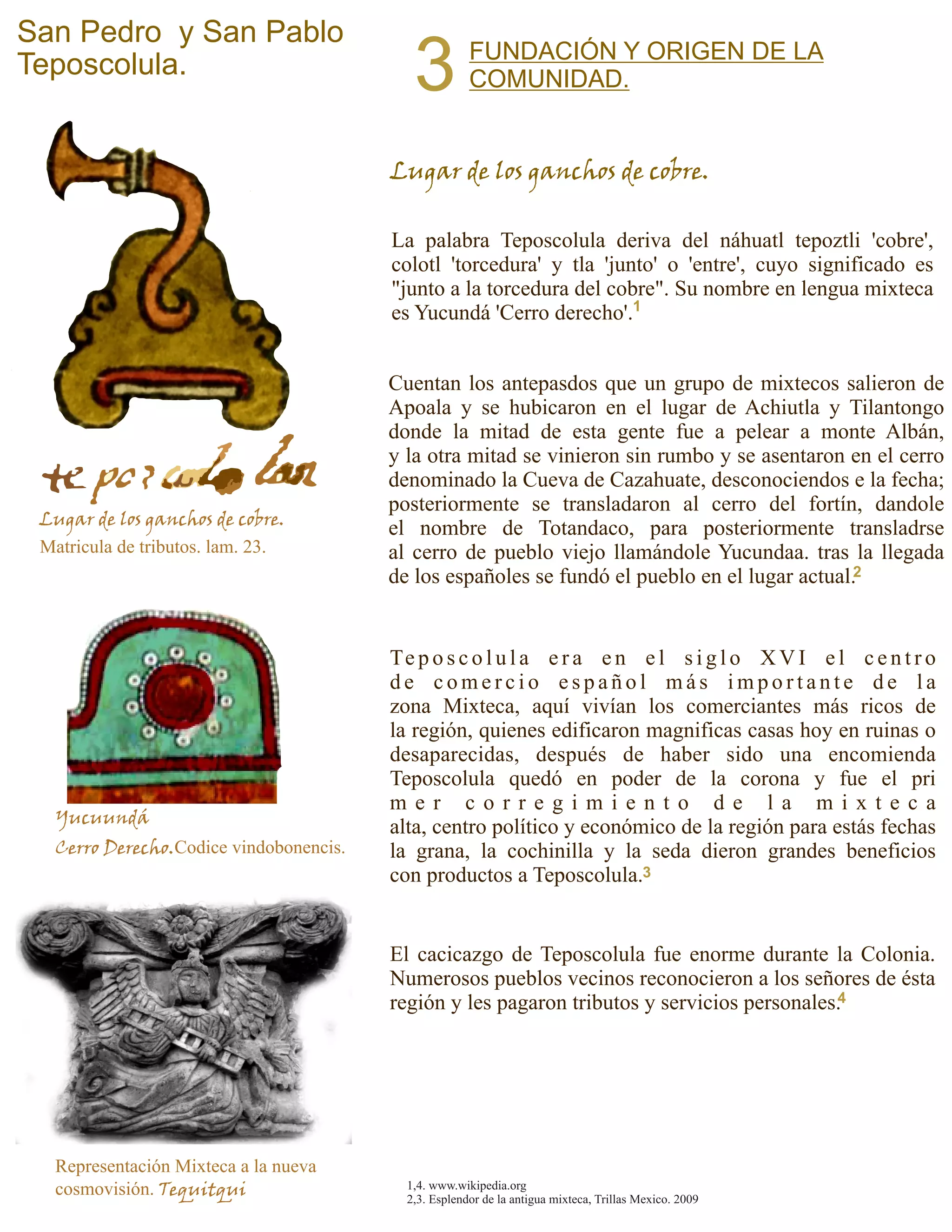 La palabra Teposcolula deriva del náhuatl tepoztli 'cobre',
colotl 'torcedura' y tla 'junto' o 'entre', cuyo significado es
"junto a la torcedura del cobre". Su nombre en lengua mixteca
es Yucundá 'Cerro derecho'.
San Pedro y San Pablo
Teposcolula.
Cuentan los antepasdos que un grupo de mixtecos salieron de
Apoala y se hubicaron en el lugar de Achiutla y Tilantongo
donde la mitad de esta gente fue a pelear a monte Albán,
y la otra mitad se vinieron sin rumbo y se asentaron en el cerro
denominado la Cueva de Cazahuate, desconociendos e la fecha;
posteriormente se transladaron al cerro del fortín, dandole
el nombre de Totandaco, para posteriormente transladrse
al cerro de pueblo viejo llamándole Yucundaa. tras la llegada
de los españoles se fundó el pueblo en el lugar actual.
FUNDACIÓN Y ORIGEN DE LA
COMUNIDAD.3
Lugar de los ganchos de cobre.
Matricula de tributos. lam. 23.
Yucuundá
Cerro Derecho.Codice vindobonencis.
Lugar de los ganchos de cobre.
Te p o s c o l u l a e r a e n e l s i g l o X V I e l c e n t r o
d e c o m e r c i o e s p a ñ o l m á s i m p o r t a n t e d e l a
zona Mixteca, aquí vivían los comerciantes más ricos de
la región, quienes edificaron magnificas casas hoy en ruinas o
desaparecidas, después de haber sido una encomienda
Teposcolula quedó en poder de la corona y fue el pri
m e r c o r r e g i m i e n t o d e l a m i x t e c a
alta, centro político y económico de la región para estás fechas
la grana, la cochinilla y la seda dieron grandes beneficios
con productos a Teposcolula.
El cacicazgo de Teposcolula fue enorme durante la Colonia.
Numerosos pueblos vecinos reconocieron a los señores de ésta
región y les pagaron tributos y servicios personales.
Representación Mixteca a la nueva
cosmovisión. Tequitqui 1,4. www.wikipedia.org
2,3. Esplendor de la antigua mixteca, Trillas Mexico. 2009
1
2
3
4
 
