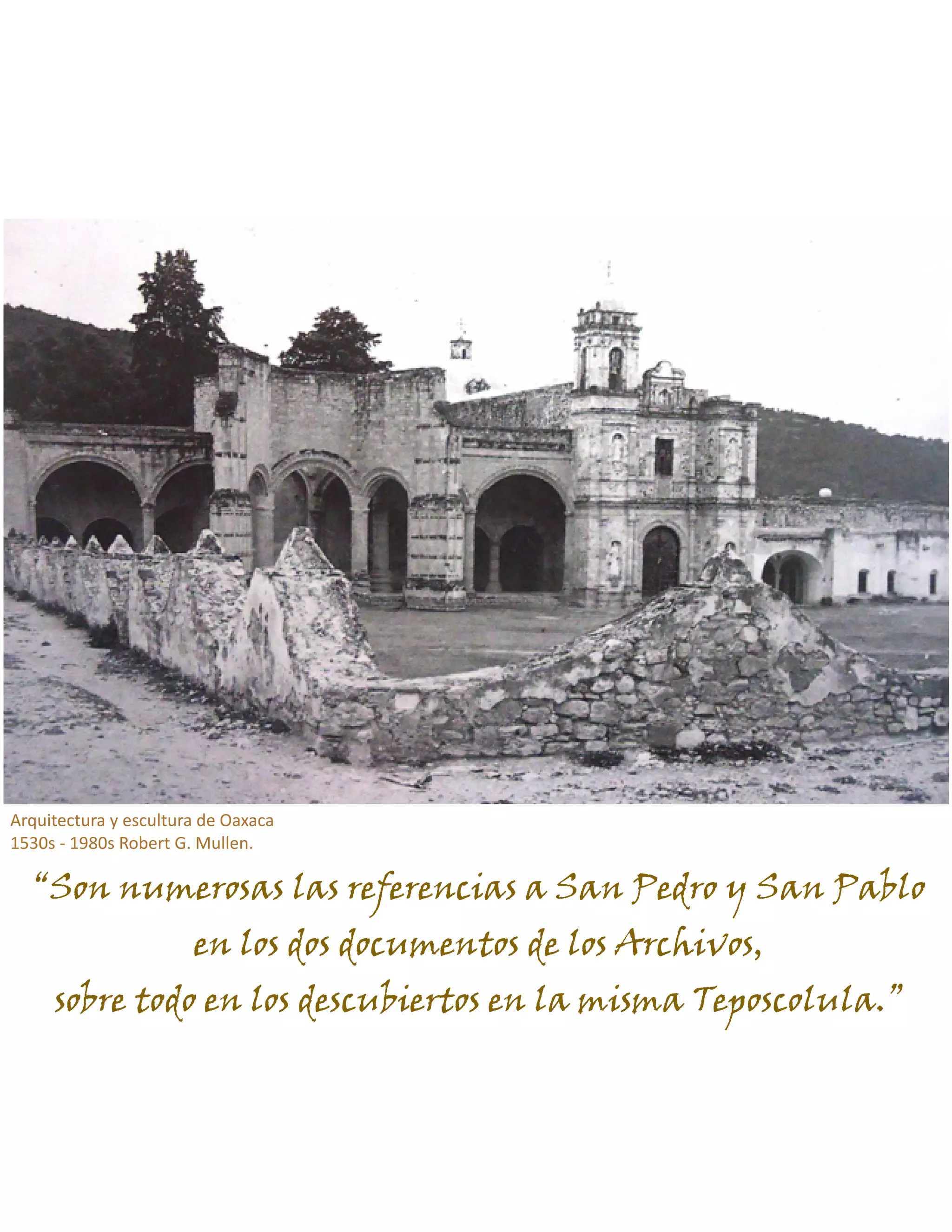 “Son numerosas las referencias a San Pedro y San Pablo
en los dos documentos de los Archivos,
sobre todo en los descubiertos en la misma Teposcolula.”
Arquitectura y escultura de Oaxaca
1530s - 1980s Robert G. Mullen.
 