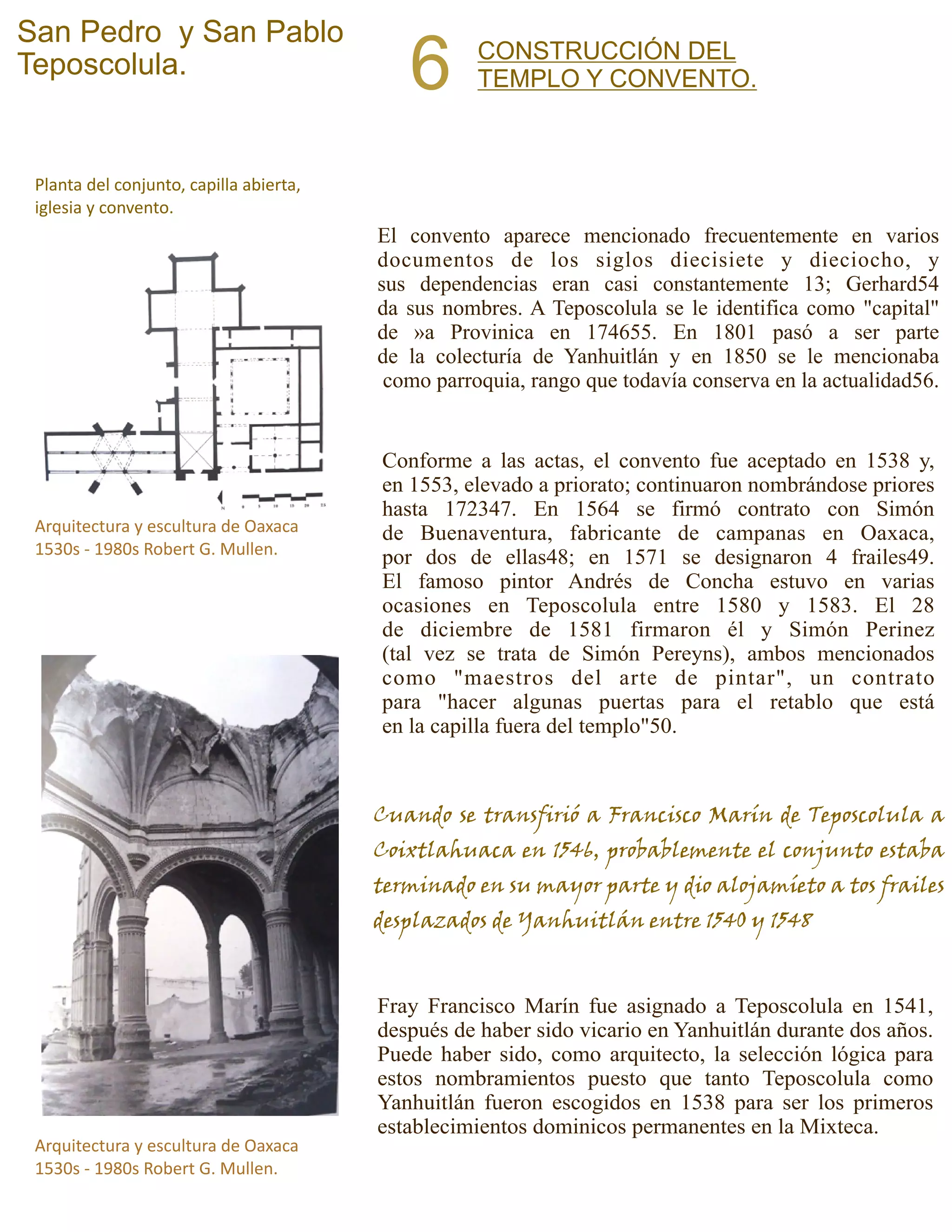 CONSTRUCCIÓN DEL
TEMPLO Y CONVENTO.6
San Pedro y San Pablo
Teposcolula.
El convento aparece mencionado frecuentemente en varios
documentos de los siglos diecisiete y dieciocho, y
sus dependencias eran casi constantemente 13; Gerhard54
da sus nombres. A Teposcolula se le identifica como "capital"
de »a Provinica en 174655. En 1801 pasó a ser parte
de la colecturía de Yanhuitlán y en 1850 se le mencionaba
como parroquia, rango que todavía conserva en la actualidad56.
Conforme a las actas, el convento fue aceptado en 1538 y,
en 1553, elevado a priorato; continuaron nombrándose priores
hasta 172347. En 1564 se firmó contrato con Simón
de Buenaventura, fabricante de campanas en Oaxaca,
por dos de ellas48; en 1571 se designaron 4 frailes49.
El famoso pintor Andrés de Concha estuvo en varias
ocasiones en Teposcolula entre 1580 y 1583. El 28
de diciembre de 1581 firmaron él y Simón Perinez
(tal vez se trata de Simón Pereyns), ambos mencionados
como "maestros del arte de pintar", un contrato
para "hacer algunas puertas para el retablo que está
en la capilla fuera del templo"50.
Arquitectura y escultura de Oaxaca
1530s - 1980s Robert G. Mullen.
Planta del conjunto, capilla abierta,
iglesia y convento.
Arquitectura y escultura de Oaxaca
1530s - 1980s Robert G. Mullen.
Cuando se transfirió a Francisco Marín de Teposcolula a
Coixtlahuaca en 1546, probablemente el conjunto estaba
terminado en su mayor parte y dio alojamíeto a tos frailes
desplazados de Yanhuitlán entre 1540 y 1548
Fray Francisco Marín fue asignado a Teposcolula en 1541,
después de haber sido vicario en Yanhuitlán durante dos años.
Puede haber sido, como arquitecto, la selección lógica para
estos nombramientos puesto que tanto Teposcolula como
Yanhuitlán fueron escogidos en 1538 para ser los primeros
establecimientos dominicos permanentes en la Mixteca.
 