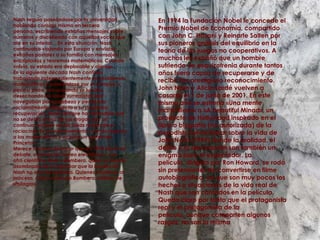 Nash seguía paseándose por la universidad hablando consigo mismo en tercera persona, escribiendo extraños mensajes sobre números y discutiendo con aquellas voces que oía en su interior... En esta situación, Nash continuaba viajando por Europa y enviaba extrañas postales a su familia con mensajes encriptados y teoremas matemáticos. Cuando volvía, su estado era deplorable y ojeroso.En la siguiente década Nash continúa trabajando independientemente en problemas matemáticos y paseándose por el campus, y, poco a poco, recuperando su lucidez, desechando las ideas surrealistas que navegaban por su cabeza y pensando racionalmente. Respecto a su paulatina recuperación, Nash siempre ha defendido que no se debió al uso de las drogas sino al continuo rechazo de las ideas mediante el raciocinio. Es en este momento cuando regresa a las matemáticas y acepta un puesto en Princeton.Merece la pena destacar que en 1990 inició un debate, a través de correo electrónico, con otro científico, Enrico Bombera, quien se quedó asombrado de comprobar que la lucidez de Nash no era una patraña. Quienes asistieron al proceso, como el propio Bombera, hablan de «milagro».En 1994 la Fundación Nobel le concede el Premio Nobel de Economía, compartido con John C. Hasaní y Reinarte Salten por sus pioneros análisis del equilibrio en la teoría de los juegos no cooperativos. A muchos les extrañó que un hombre sufriendo de esquizofrenia durante tantos años fuera capaz de recuperarse y de recibir tan prestigioso reconocimiento.John Nash y Alicia Lardé vuelven a casarse el 1 de junio de 2001. En este mismo año se estrena «Una mente maravillosa» o «A beautiful Minad», un producto de Hollywood inspirado en el libro o biografía (no autorizada) de la periodista Sylvia Nasar sobre la vida de John Nash (1999) donde la realidad, el delirio y la alucinación son también un enigma para el espectador. La película, dirigida por Ron Howard, se rodó sin pretensiones de convertirse en filme autobiográfico, ya que son muy pocos los hechos o situaciones de la vida real de Nash que son contados en la película. Queda claro por tanto que el protagonista real y el protagonista de la película, aunque comparten algunos rasgos, no son la misma 