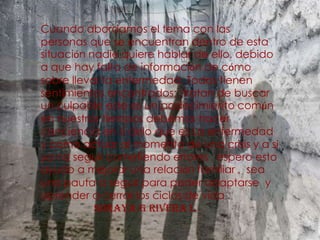 Cuando abordamos el tema con las personas que se encuentran dentro de esta situación nadie quiere hablar de ello, debido a que hay falta de información de cómo sobre llevar la enfermedad. Todos tienen sentimientos encontrados;  tratan de buscar un culpable este es un padecimiento común en nuestros tiempos debemos hacer conciencia en si delo que es La enfermedad y como actuar al momento de una crisis y a si ya no seguir cometiendo errores , espero esto ayudo a mejorar una relación familiar ,  sea una pauta a seguir para poder adaptarse  y aprender a cerrar los ciclos de vida .                     Soraya g rivera l