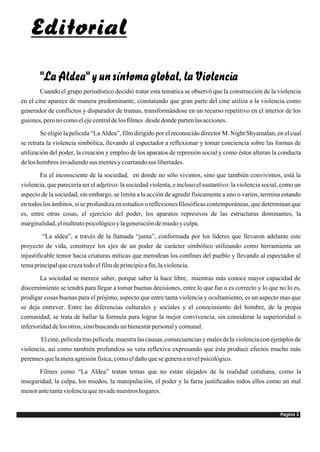Editorial

       "La Aldea" y un síntoma global, la Violencia
        Cuando el grupo periodístico decidió tratar esta temática se observó que la construcción de la violencia
en el cine aparece de manera predominante, constatando que gran parte del cine utiliza a la violencia como
generador de conflictos y disparador de tramas, transformándose en un recurso repetitivo en el interior de los
guiones, pero no como el eje central de los filmes desde donde parten las acciones.
        Se eligió la película “La Aldea”, film dirigido por el reconocido director M. Night Shyamalan, en el cual
se retrata la violencia simbólica, llevando al espectador a reflexionar y tomar conciencia sobre las formas de
utilización del poder, la creación y empleo de los aparatos de represión social y como éstos alteran la conducta
de los hombres invadiendo sus mentes y coartando sus libertades.
       En el inconsciente de la sociedad, en donde no sólo vivimos, sino que también convivimos, está la
violencia, que parecería ser el adjetivo: la sociedad violenta, e incluso el sustantivo: la violencia social, como un
aspecto de la sociedad, sin embargo, se limita a la acción de agredir físicamente a uno o varios, termina estando
en todos los ámbitos, si se profundiza en estudios o reflexiones filosóficas contemporáneas, que determinan que
es, entre otras cosas, el ejercicio del poder, los aparatos represivos de las estructuras dominantes, la
marginalidad, el maltrato psicológico y la generación de miedo y culpa.
         “La aldea”, a través de la llamada “junta”, conformada por los líderes que llevaron adelante este
proyecto de vida, construye los ejes de un poder de carácter simbólico utilizando como herramienta un
injustificable temor hacia criaturas míticas que merodean los confines del pueblo y llevando al espectador al
tema principal que cruza todo el film de principio a fin, la violencia.
        La sociedad se merece saber, porque saber la hace libre, mientras más conoce mayor capacidad de
discernimiento se tendrá para llegar a tomar buenas decisiones, entre lo que fue o es correcto y lo que no lo es,
prodigar cosas buenas para el prójimo, aspecto que entre tanta violencia y ocultamiento, es un aspecto mas que
se deja entrever. Entre las diferencias culturales y sociales y el conocimiento del hombre, de la propia
comunidad, se trata de hallar la formula para lograr la mejor convivencia, sin considerar la superioridad o
inferioridad de los otros, sino buscando un bienestar personal y comunal.
        El cine, película tras película, muestra las causas, consecuencias y males de la violencia con ejemplos de
violencia, así como también profundiza su veta reflexiva expresando que ésta produce efectos mucho más
perennes que la mera agresión física, como el daño que se genera a nivel psicológico.
       Filmes como “La Aldea” tratan temas que no están alejados de la realidad cotidiana, como la
inseguridad, la culpa, los miedos, la manipulación, el poder y la farsa justificados todos ellos como un mal
menor ante tanta violencia que invade nuestros hogares.


                                                                                                            Pagina 3
 