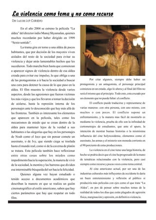 La violencia como tema y no como recurso
De Lucas Lot Calabro

        En el año 2004 se estreno la película “La
aldea” del director indio Manoj Shyamalan, quienes
muchos recordarán por haber dirigido en 1999
“Sexto sentido”.
        La trama gira en torno a una aldea de pocos
habitantes, que por decisión de los mayores viven
aislados del resto de la sociedad para evitar su
violencia y dejar atrás lamentables hechos que les
sucedieron. Todo marcha bien hasta que comienzan
a aparecer signos de violencia dentro de esa aldea
creada para evitar ese impulso, lo que obliga a una
de las protagonistas a ir hacia la sociedad a buscar            Por citar algunos, siempre debe haber un
una cura para detener la causa de lo que paso en la     protagonista y un antagonista, el personaje principal
aldea. El film muestra la violencia desde varios        comienza en un estado, algo lo altera y al final del film no
aspectos, desde las agresiones que fueron victimas      será el mismo que al principio. Todo esto, esta cruzado por
los más viejos y que los llevaron a tomar la decisión   un elemento que no puede faltar: el conflicto.
de aislarse, hasta la represión interna de los                  El conflicto puede traducirse y representarse de
personajes ante lo desconocido que hay más allá de      varias maneras: con otra persona, con uno mismo, con
las fronteras. También es interesante los elementos     muchos o con pocos. El conflicto supone un
que aparecen en la película, tales como los             enfrentamiento, y la manera mas fácil de mostrarlo es
mecanismos de miedo que se crean dentro de la           mediante la violencia, prueba de ello son la infinidad de
aldea para mantener lejos de la verdad a sus            cortometrajes de estudiantes, que ante el apuro, la
habitantes o las alegorías que hay en los personajes    intención de mostrar buenas historias o la mismísima
de Noah como el loco que sin pensar comete un           influencia del cine holywoodense, elementos como el
asesinato, o de Ivy, que siendo ciega se traslada       asesinato, las armas y el misterio son moneda corriente en
hasta el mundo real, como si de la caverna de platón    el 90 porciento de estas producciones.
se tratara. Esta película también hace reflexionar              La violencia en el cine tiene una larga historia, de
entre otras cosas sobre los miedos como                 hecho se podría decir que el cine ha progresado de la mano
impedimento hacia la superación, la manera de vivir     de temáticas relacionadas con la violencia, pero casi
de la sociedad, la mentira y las barreras que dividen   siempre como recurso y pocas veces como tema central.
esa interminable búsqueda del ser hacia la felicidad.           Al cine americano actual, por ser una de las
        Quienes alguna vez hayan estudiado o            industrias culturales más influyentes de occidente le daría
tenido acceso a documentos académicos que               un buen entretenimiento y reflexión al público si
describan la manera en que se realiza un guión          produciría más películas con ejes como el que trata “La
cinematográfico al estilo americano, saben que hay      Aldea”, en pos de pensar sobre muchos temas de la
ciertos parámetros que hay que respetar en todo         realidad de todos los días que están plagados de agresión
film.                                                   física, marginación y opresión, en definitiva violencia.
 