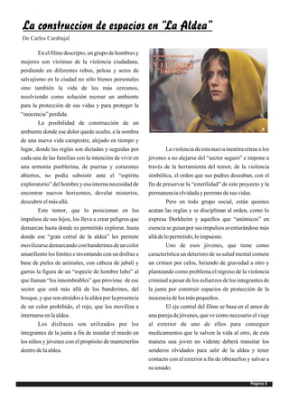 La construccion de espacios en “La Aldea”
De Carlos Carabajal

        En el filme descripto, un grupo de hombres y
mujeres son víctimas de la violencia ciudadana,
perdiendo en diferentes robos, peleas y actos de
salvajismo en la ciudad no sólo bienes personales
sino también la vida de los más cercanos,
resolviendo como solución recrear un ambiente
para la protección de sus vidas y para proteger la
“inocencia” perdida.
        La posibilidad de construcción de un
ambiente donde ese dolor quede oculto, a la sombra
de una nueva vida campestre, alejado en tiempo y
lugar, donde las reglas son dictadas y seguidas por               La violencia de esta nueva mentira retrae a los
cada una de las familias con la intención de vivir en    jóvenes a no alejarse del “sector seguro” e impone a
una armonía pueblerina, de puertas y corazones           través de la herramienta del temor, de la violencia
abiertos, no podía subsistir ante el “espíritu           simbólica, el orden que sus padres deseaban, con el
exploratorio” del hombre y esa interna necesidad de      fin de preservar la “esterilidad” de este proyecto y la
encontrar nuevos horizontes, develar misterios,          permanencia olvidada y perenne de sus vidas.
descubrir el más allá.                                            Pero en todo grupo social, están quienes
        Este temor, que lo posicionan en los             acatan las reglas y se disciplinan al orden, como lo
impulsos de sus hijos, los lleva a crear peligros que    expresa Durkheim y aquellos que “anómicos” en
demarcan hasta donde es permitido explorar, hasta        esencia se guían por sus impulsos aventurándose más
donde ese “gran corral de la aldea” les permite          allá de lo permitido, lo impuesto.
movilizarse demarcando con banderines de un color                 Uno de esos jóvenes, que tiene como
amarillento los límites e inventando con un disfraz a    característica un deterioro de su salud mental comete
base de pieles de animales, con cabeza de jabalí y       un crimen por celos, hiriendo de gravedad a otro y
garras la figura de un “especie de hombre lobo” al       planteando como problema el regreso de la violencia
que llaman “los innombrables” que proviene de ese        criminal a pesar de los esfuerzos de los integrantes de
sector que está más allá de los banderines, del          la junta por construir espacios de protección de la
bosque, y que son atraídos a la aldea por la presencia   inocencia de los más pequeños.
de un color prohibido, el rojo, que los moviliza a                El eje central del filme se basa en el amor de
internarse en la aldea.                                  una pareja de jóvenes, que ve como necesario el viaje
        Los disfraces son utilizados por los             al exterior de uno de ellos para conseguir
integrantes de la junta a fin de instalar el miedo en    medicamentos que le salven la vida al otro, de esta
los niños y jóvenes con el propósito de mantenerlos      manera una joven no vidente deberá transitar los
dentro de la aldea.                                      senderos olvidados para salir de la aldea y tener
                                                         contacto con el exterior a fin de obtenerlos y salvar a
                                                         su amado.

                                                                                                        Pagina 5
 