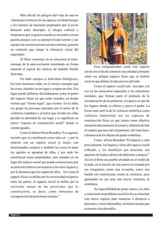 Más allá de los peligros del viaje de una no
vidente por el interior de un espeso y olvidado bosque
y los intentos de asesinato propinados por el joven
demente antes descripto, el choque cultural y
temporario que se genera cuando se encuentra con un
guarda parques con su automóvil todo terreno y sus
equipos de comunicaciones en una carretera, generan
un contraste que rompe la estructura visual del
espectador.
        El filme construye en su estructura el meta-
mensaje de la auto-exclusión asimilando en forma
                                                                  Esos estigmatizados crean este espacio
material el espiral del silencio de Isabelle Noelle
                                                          social con el fin de construir una otredad constante
Newman.
                                                          sobre ese antiguo espacio físico que se definió
        En tanto cuerpos (e individuos biológicos),
                                                          como lo que debían olvidar pero no del todo.
los seres humanos están, en el mismo concepto que
                                                                  Como el espacio social está inscripto a la
las cosas, situados en un lugar y ocupan un sitio. Ese
                                                          vez en las estructuras espaciales y las estructuras
lugar puede definirse decididamente como el punto
                                                          mentales, que forman parte el producto de la
del espacio físico en que están situados, en donde
                                                          incorporación de las primeras, el espacio es uno de
sienten que “tienen lugar”, que existen. En la aldea
                                                          los lugares donde se afirma y ejerce el poder. La
ese grupo de personas marcadas por el terror de la
                                                          forma más sutil la de la violencia simbólica como
violencia ciudadano y el temor que invade sus vidas
                                                          violencia inadvertida son los espacios de
pierden la identidad de ese lugar y re significan un
                                                          construcción física ya que tienen como objetivo
nuevo “espacio de construcción social” donde se
                                                          interpelar directamente al cuerpo y obtienen de éste
sienten iguales.
                                                          el respeto que nace del alejamiento, del estar lejos,
        Como lo afirma Pierre Bourdieu “Los agentes
                                                          a distancia de los objetos de poder simbólico.
sociales que se constituyen como tales en y por la
                                                                  Como afirma Bourdieu “El espacio o, más
relación con un espacio social (o mejor, con
                                                          precisamente, los lugares y sitios del espacio social
determinados campos) y también las cosas en tanto
                                                          reificado, y los beneficios que procuran, son
los agentes se apropian de ellas, y por ende las
                                                          apuestas de luchas (dentro de diferentes campos).”
constituyen como propiedades, esta situados en un
                                                          Así en el filme ese pueblo olvidado en el medio de
lugar del espacio social que puede caracterizarse por
                                                          la nada, en el interior de una reserva es tomado por
su posición relativa con respecto a los otros lugares y
                                                          sus integrantes como una revancha, como una
por la distancia que los separa de ellos. Así como el
                                                          batalla sin contrincante contra la violencia, pero
espacio físico se define por la exterioridad recíproca
                                                          generando en ese acto una nueva violencia, la
entre las partes, el espacio social se define por la
                                                          simbólica.
exclusión mutua de las posiciones que lo
                                                                  Su imposibilidad de poner manos a la obra
constituyeron, es decir, como estructura de
                                                          y solucionar un problema social los lleva a dominar
yuxtaposición de posiciones sociales.”
                                                          este nuevo espacio para mantener a distancia a
                                                          personas y cosas indeseables, al mismo tiempo que
                                                          acercarse a las deseables.
Pagina 6
 