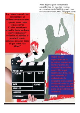 Para dejar algún comentario
                           o publicitar en nuestra revista:
                           revistacinestesia2009@gmail.com
                           revistacinestesia2009.blogspot.com
La violencia en el cine
     casi siempre es
utilizada como recurso
  y pocas veces como
      tema central.
   El cine americano
actual le daría un buen
   entretenimiento y
 reflexión al público si
     produciría más
películas con ejes como
    el que trata “La
         Aldea”.



                                      Dejar de ser
                                      espectador es la
                                      premisa, comenzar a
                                      formar parte del
                                      cambio en sociedad,
                                      con el Otro que
                                      también es Uno. Es
                                      mas cómodo el
                                      aislamiento, la
                                      negación que asumir la
                                      realidad como es, pero
                                      no hay mejor solución
                                      para un problema que
                                      asumirlo.
 