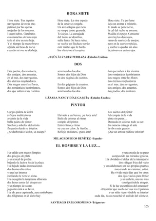 105
HORA SIETE
Hora siete. Tus zapatos
navegantes de otras eras
patinan por las ojeras
mojadas de los retratos.
Hacen nubes. Garabatos
con manchas de luna roja
talla el aire en una hoja.
Y el tiempo de mano breve
aprieta un beso de nieve
cuando mi voz se deshoja.
Hora siete. La otra espada
de la tarde se congela.
Un ave antigua que riela
se rompe como granada.
Te alejas. La carcajada
del humo se desafina,
sufre lenta. Se hace ruina,
se vuelve un flechazo sordo
este martes que le bordo
los silencios a la espina.
Hora siete. Tu perfume
deja un aroma a misterio.
El ruido se pone serio,
la cal del techo se entume.
Maúlla el espejo. Consume
un reloj los desalojos,
ramo de suerte y de enojos;
pero en la suerte resbalas,
y vuelve a quedar sin alas
la primavera en tus ojos.
JESÚS ÁLVAREZ PEDRAZA -Estados Unidos-
DOS
Dos poetas, dos cantores,
dos amigos, dos amantes,
en el mar, dos navegantes,
dos eternos resplandores.
Dos magos entre las flores,
dos románticos hambrientos,
dos que suben a los vientos
acurrucados los dos.
Somos dos hijos de Dios
en dos páginas de cuentos.
En dos páginas de cuentos.
Somos dos hijos de Dios
acurrucados los dos
dos que suben a los vientos
dos románticos hambrientos
dos magos entre las flores
dos eternos resplandores
en el mar, dos navegantes,
dos amigos, dos amantes,
dos poetas, dos cantores
LÁZARA NANCY DÍAZ GARCÍA -Estados Unidos-
PINTOR
Cargas paleta de color
reflejos multicolores
arcoíris de la vida
bella paleta de pintor.
Sueños y anhelos del artista
fluyendo desde su interior.
¿Se desborda el color, se escapa?
Llevado a un lienzo, ¡se hace arte!
Baile de colores al ritmo
compás del pintor.
Entre ritmo y ritmo
se crea en color, la ilusión…
Reflejo en lienzo, ¡puro arte!
Los sueños del pintor.
Al compás de la vida
pinta sin parar…
Desnuda en colores todo su ser.
Su esencia entrega al arte
la obra más grande…
¡Qué un artista pudiese ofrecer!
MILAGROS RÍOS BENÍTEZ -España-
EL HOMBRE Y LA LUZ…
Ha salido con manos limpias
dos pliegos de plata
y un cincel de piedra
bajando la ladera hacia la playa.
Ha dejado dadas instrucciones
dos humaredas altas
y una luz intensa
rumiando le tiene el alma.
Ha escogido la temprana alborada
dos horas antes del desperezo
y un tiempo de saetas
jugando está a su favor.
Ha ido para capturarla, para embeberse
dos filigranas en el cielo hay
y una estela de su paso
campeando las miradas ignaras.
Ha olvidado el dolor de la intemperie
dos ráfagas frías del rocío
y un aldabonazo en sus propias puertas
macerando su caminar, están.
Ha vivido más días que los otros
dos ojos vacíos para llenar
y un anhelo, uno no más
consiguiéndola atrapar.
Sí la luz escurridiza del amanecer
el hombre que sueña ser ave en el paraíso
y un niño recorriéndole su interior
cada día, hasta escuchar el aullido del silencio.
SANTIAGO PABLO ROMERO -Trigueros-
 