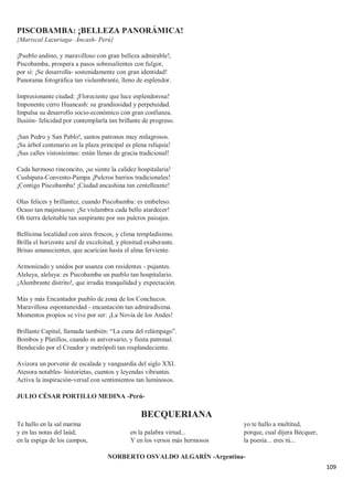 109
PISCOBAMBA: ¡BELLEZA PANORÁMICA!
{Mariscal Luzuriaga- Áncash- Perú}
¡Pueblo andino, y maravilloso con gran belleza admirable!,
Piscobamba, prospera a pasos sobresalientes con fulgor,
por sí: ¡Se desarrolla- sostenidamente con gran identidad!
Panorama fotográfica tan vislumbrante, lleno de esplendor.
Impresionante ciudad: ¡Floreciente que luce esplendorosa!
Imponente cerro Huancash: su grandiosidad y perpetuidad.
Impulsa su desarrollo socio-económico con gran confianza.
Ilusión- felicidad por contemplarla tan brillante de progreso.
¡San Pedro y San Pablo!, santos patronos muy milagrosos.
¡Su árbol centenario en la plaza principal es plena reliquia!
¡Sus calles vistosísimas: están llenas de gracia tradicional!
Cada hermoso rinconcito, ¡se siente la calidez hospitalaria!
Cushipata-Convento-Pampa ¡Pulcros barrios tradicionales!
¡Contigo Piscobamba! ¡Ciudad ancashina tan centelleante!
Olas felices y brillantez, cuando Piscobamba: es embeleso.
Ocaso tan majestuoso: ¡Se vislumbra cada bello atardecer!
Oh tierra deleitable tan suspirante por sus pulcros paisajes.
Bellísima localidad con aires frescos, y clima templadísimo.
Brilla el horizonte azul de excelsitud, y plenitud exuberante.
Brisas amanecientes, que acarician hasta el alma ferviente.
Armonizado y unidos por usanza con residentes - pujantes.
Aleluya, aleluya: es Piscobamba un pueblo tan hospitalario.
¡Alumbrante distrito!, que irradia tranquilidad y expectación.
Más y más Encantador pueblo de zona de los Conchucos.
Maravillosa espontaneidad - encantación tan admiradísima.
Momentos propios se vive por ser: ¡La Novia de los Andes!
Brillante Capital, llamada también: “La cuna del relámpago”.
Bombos y Platillos, cuando es aniversario, y fiesta patronal.
Bendecido por el Creador y metrópoli tan resplandeciente.
Avizora un porvenir de escalada y vanguardia del siglo XXI.
Atesora notables- historietas, cuentos y leyendas vibrantes.
Activa la inspiración-versal con sentimientos tan luminosos.
JULIO CÉSAR PORTILLO MEDINA -Perú-
BECQUERIANA
Te hallo en la sal marina
y en las notas del laúd;
en la espiga de los campos,
en la palabra virtud...
Y en los versos más hermosos
yo te hallo a multitud,
porque, cual dijera Bécquer,
la poesía... eres tú...
NORBERTO OSVALDO ALGARÍN -Argentina-
 