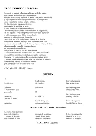 11
EL SENTIMIENTO DEL POETA
La poesía es radiante y humilde del despertar de los poetas,
expresan ese sentimiento que a veces es algo
que sale del corazón y del alma, es por excelencia algo inexplicable
y algo imprevisto en la conjugación hermosa de esas palabras
que a veces hacen suspirar alegrías o penas.
Es el pensamiento expresado siempre,
con ese afán de satisfacer al lector,
y otras siempre en la penumbra de la vida,
están hasta que suceden los acontecimientos en los pensares,
en eso el poeta a veces interpreta ese heroísmo de la expresión
a sabiendas que es para el bien o para el mal,
pero eso sí dejó su imaginación escrita.
A veces es una reflexión inventada a través de la historia,
dando calor, bienestar, amor y a veces desamores en la vida,
nos relacionamos con las constelaciones, sol, luna, astros, estrellas,
ellos nos ayudan a escribir cosas agradables,
en ese amor siempre existente
aunque a veces uno vea muchas adversidades.
También el poeta sufre, cuando escribe una verdad a sabiendas
que sus letras se sientan con tristeza, los sueños realizados,
los siente y el poeta sueña en el gran entusiasmo de dar amor
y sentirse amado, el amanecer del alba, con los trinos de las aves,
son firmeza y el poeta las desarrolla siempre,
para complacer y dar ese sentir de la vida.
JUAN ALONSO NEBREDA -Ferrol-
POÉTICA
I
EL POEMA
Amanece.
Todos tenemos ojos
para verlo.
Amanece.
Ahí está el poema.
Amanece.
Sin fronteras,
sin retórica.
Para todos.
II
EL POETA
Escribiré un poema
en una noche negra.
Escribiré un poema
bajo la luna llena.
Escribiré un poema
entre dolor y pena.
Escribiré un poema
de risa y azucena.
Escribiré un poema
también bajo la tierra.
JESÚS ANDRÉS PICO REBOLLO -Sabadell-
La blanca hoja se extiende
para recibir palabras
y el poeta se desnuda
para derramar su alma,
entonces la hoja muda
ya deja de ser papel,
la palabra sangretinta,
la hiere en su travesía.
El poeta ya no es él.
El poeta ya es poesía.
ALICIA ROSSI -Argentina-
 