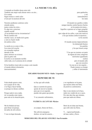 113
LA NOCHE Y EL DÍA
A menudo un hombre desea estar solo
También una mujer suele desear estar a su aire...
Si se aman
llegan incluso a sentir celos
el uno por la ausencia del otro
Nosotros podíamos sentirnos solos
estando juntos
juntos contra los otros...
Es algo raro y precioso
cuando sucede
¿O un producto de las circunstancias?
Me he sentido solo
muchas veces, en medio de la gente
y este es el peor modo
de sentirse solos
La noche no es como el día...
Las cosas de la noche
no se pueden explicar
durante el día
(pues entonces no existen)
para la gente sola
la noche es un momento terrible
sobre todo, en el comienzo de la soledad
Si los hombres traen todo su coraje a este mundo
el mundo deberá eliminarlos
(necesariamente)
para quebrarlos
y así
(naturalmente)
los mata
El mundo nos quiebra a todos
aunque muchos suelen hacerse fuertes
en los puntos de rotura...
Aquellos a quienes no se logra aniquilar
sencillamente
(por culpa de los callos, o por otro motivo)
a los que luchan contra la injusticia...
se los asesina
El mundo asesina imparcialmente
los demasiado buenos
los gentiles
y los que tienen coraje
Y los que no creemos ser parte
de alguna de estas categorías
moriremos igualmente
(solos)
pero el mundo sabe
que con nosotros
la cosa no es tan urgente...
Puede tomarse su tiempo
y afilar el instrumento
EDUARDO MAGOO NICO -+Italia / Argentina-
DEPENDE DE TI
Estás donde quieres estar,
no te quejes de la vida,
si te llega a hacer herida,
es porque no deseas cambiar.
Porque nada te ata a nada,
tal vez puedas estar mejor,
pues aun en la situación peor,
no hay que salir airada.
Que es cuestión de querer,
quizás de mover tu mundo,
para que en un segundo,
puedas más ganar que perder.
Y no consentir sufrimientos,
y no regodearse en la pena,
que nuestra alma esté llena,
de positivos sentimientos.
Que si uno mismo no lo hace,
nadie nos vendrá de eso a sacar,
Por más duro hay que intentar,
para que nada nos rebase.
PATRICIA ALCANTAR -México-
Me he bañado de luna
para llenar mi paisaje,
de nubes de mil colores.
Y me revolqué desnuda,
en campos, llenos de flores…
Me solté de amarguras
deshice, mi mal de amores…
Borré de mi alma una bruma,
que solté entre las flores.
Y… regresé perfumada…
de luna, nubes y flores.
MERCEDES DEL PILAR GIL SÁNCHEZ -San Fernando-
 