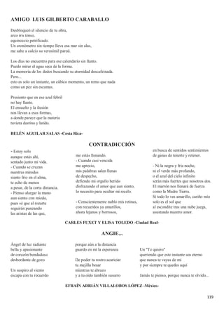 119
AMIGO LUIS GILBERTO CARABALLO
Desbloqueó el silencio de tu obra,
arco iris tenso,
equinoccio petrificado.
Un cronómetro sin tiempo lleva esa mar sin alas,
me sabe a calcio su verosímil pared.
Los días no encuentro para ese calendario sin llanto.
Puedo mirar el agua seca de la forma.
La memoria de los dedos buscando su eternidad descafeinada.
Pero...
esto es solo un instante, un cúbico momento, un remo que nada
como un pez sin escamas.
Presiento que en ese azul febril
no hay llanto.
El ensueño y la ilusión
nos llevan a esas formas,
a donde parece que la materia
tuviera destino y latido.
BELÉN AGUILAR SALAS -Costa Rica-
CONTRADICCIÓN
- Estoy solo
aunque estás ahí,
sentado junto mi vida.
- Cuando se cruzan
nuestras miradas
siento frío en el alma,
te echo de menos
a pesar, de la corta distancia.
- Pienso alargar la mano
aun siento con miedo,
pues sé que al rozarte
seguirán punzando
las aristas de las que,
me estás llenando.
- Cuando casi vencida
me aprecio,
mis palabras salen llenas
de despecho,
defiendo mi orgullo herido
disfrazando el amor que aun siento,
lo necesito para ocultar mi recelo.
- Conscientemente nublo mis retinas,
con recuerdos ya amarillos,
ahora lejanos y borrosos,
en busca de sentidos sentimientos
de ganas de tenerte y retener.
- Ni la negra y fría noche,
ni el verde más profundo,
o el azul del cielo infinito
serán más fuertes que nosotros dos.
El marrón nos llenará de fuerza
como la Madre Tierra.
Si todo lo ves amarillo, cariño mío
solo es el sol que
al escondite tras una nube juega,
asustando nuestro amor.
CARLES FUXET Y ELISA TOLEDO -Ciudad Real-
ANGIE...
Ángel de luz radiante
bella y apasionante
de corazón bondadoso
desbordante de gozo
Un suspiro al viento
escapa con tu recuerdo
porque aún a la distancia
guardo en mí la esperanza
De poder tu rostro acariciar
tu mejilla besar
mientras te abrazo
y a tu oído también susurro
Un "Te quiero"
queriendo que este instante sea eterno
que nunca te vayas de mí
y por siempre te quedes aquí
Jamás te pienso, porque nunca te olvido...
EFRAÍN ADRIÁN VILLALOBOS LÓPEZ -México-
 