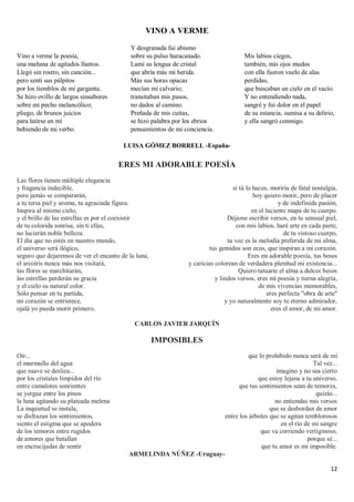 12
VINO A VERME
Vino a verme la poesía,
una mañana de agitados llantos.
Llegó sin rostro, sin canción...
pero sentí sus pálpitos
por los tiemblos de mi garganta.
Se hizo ovillo de largos sinsabores
sobre mi pecho melancólico;
pliego, de brunos juicios
para latirse en mí
bebiendo de mi verbo.
Y desgranada fui abismo
sobre su pulso huracanado.
Lamí su lengua de cristal
que abría más mi herida.
Más sus horas opacas
mecían mi calvario;
transitaban mis pasos,
no dados al camino.
Preñada de mis cuitas,
se hizo palabra por los ebrios
pensamientos de mi conciencia.
Mis labios ciegos,
también, mis ojos mudos
con ella fueron vuelo de alas
perdidas,
que buscaban un cielo en el vacío.
Y no entendiendo nada,
sangré y fui dolor en el papel
de su estancia, sumisa a su delirio,
y ella sangró conmigo.
LUISA GÓMEZ BORRELL -España-
ERES MI ADORABLE POESÍA
Las flores tienen múltiple elegancia
y fragancia indecible,
pero jamás se compararán,
a tu tersa piel y aroma, tu agraciada figura.
Inspira al mismo cielo,
y el brillo de las estrellas es por el coexistir
de tu colorida sonrisa, sin ti ellas,
no lucierán noble belleza.
El día que no estés en nuestro mundo,
el universo será ilógico,
seguro que dejaremos de ver el encanto de la luna,
el arcoíris nunca más nos visitará,
las flores se marchitarán,
las estrellas perderán su gracia
y el cielo su natural color.
Sólo pensar en tu partida,
mi corazón se entristece,
ojalá yo pueda morir primero,
si tú lo haces, moriría de fatal nostalgia,
hoy quiero morir, pero de placer
y de indefinida pasión,
en el luciente mapa de tu cuerpo.
Déjame escribir versos, en tu sensual piel,
con mis labios, haré arte en cada parte,
de tu vistoso cuerpo,
tu voz es la melodía preferida de mi alma,
tus gemidos son ecos, que inspiran a mi corazón.
Eres mi adorable poesía, tus besos
y caricias colorean de verdadera plenitud mi existencia...
Quiero tatuarte el alma a dulces besos
y lindos versos, eres mi poesía y tierna alegría,
de mis vivencias memorables,
eres perfecta "obra de arte"
y yo naturalmente soy tu eterno admirador,
eres el amor, de mi amor.
CARLOS JAVIER JARQUÍN
IMPOSIBLES
Oír...
el murmullo del agua
que suave se desliza...
por los cristales límpidos del río
entre camalotes sonrientes
se yergue entre los pinos
la luna agitando su plateada melena
La inquietud se instala,
se disfrazan los sentimientos,
siento el estigma que se apodera
de los temores entre rugidos
de amores que batallan
en encrucijadas de sentir
que lo prohibido nunca será de mí
Tal vez...
imagino y no sea cierto
que estoy lejana a tu universo,
que tus sentimientos sean de temores,
quizás...
no entiendas mis versos
que se desbordan de amor
entre los árboles que se agitan temblorosos
en el río de mi sangre
que va corriendo vertiginoso,
porque sé...
que tu amor es mi imposible.
ARMELINDA NÚÑEZ -Uruguay-
 