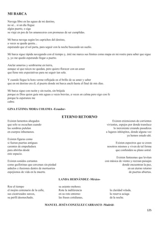 125
MI BARCA
Navega libre en las aguas de mi destino,
no sé... si un día llegue
algún puerto, o siga
su viaje en pos de los amaneceres con promesas de ser cumplidas.
Mi barca navega según los caprichos del destino,
a veces se queda quieta...
esperando que el sol parta, para seguir con la noche buscando un sueño.
Mi barca sigue rápida navegando con el tiempo y, ésté me marca sus límites como mapa en mi rostro para saber que sigue
y, yo me quedo esperando llegar a puerto.
Anclar amarras y sembrarme en tierra,
aunque sé que raíces no quedan, pero quiero florecer con un amor
que llene mis expectativas para no seguir tan sola.
Y cuando llegue la hora verme reflejada en el brillo de su amor y saber
que en mi destino era él, el puerto donde mi barca ancló hasta el final de mis días.
Mi barca sigue con razón y sin razón, sin brújula
porque es Dios quien guía mis aguas a veces bravías, a veces en calma pero sigo con fe
porque la esperanza me
cubre.
GINA FÁTIMA MORA COLOMA -Ecuador-
ETERNO RETORNO
Existen lamentos ahogados
que solo se escuchan cuando
las sombras pululan
en cuerpos inhumanos.
Existen figuras como
si fueran puertas antiguas
carentes de empuñadura
para abrirlas desde
este espacio.
Existen sonidos cortantes
como guillotinas que cercenan sin piedad
anhelos e ilusiones dentro de mortuorios
espejismos de vida en la muerte.
Existen extensiones de corrientes
vivientes, espejos por donde transluce
lo inexistente creando pasadizos
a lugares inhóspitos, donde alguna vez
ya hemos estado ahí.
Existen espectros que se creen
nosotros mismos y viven de tal forma
que confunden su plano astral.
Existen fantasmas que levitan
con música de viento y recrean paisajes
donde encuentran la paz,
en un eterno retorno
de puertas abiertas.
LANDA HERNÁNDEZ -México-
Roe el tiempo
el mojón centenario de la calle,
sus cicatrizados surcos,
su perfil desmochado,
su asiento mohoso.
Rota la indiferencia
en su roto entorno:
las frases cotidianas,
la claridad velada,
la reserva aciaga
de la noche.
MANUEL JESÚS CONZÁLEZ CARRASCO -Madrid-
 