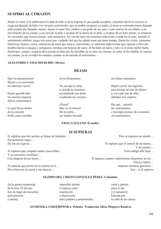 132
SUSPIRO AL CORAZÓN
Muere el amor si la indiferencia lo deja de lado si no le importa lo que pueda sucederle, creyendo hacer lo correcto se
ciega así dejando de lado vivir un gran sentimiento, que no podrá recuperar ya jamás, el amor no valorado muere dejando
todo cuando fue llamado, muere, muere el amor fiel, crédulo a un guiño de sus ojos, a una sonrisa de sus labios, a un
movimiento de su cuerpo, a un roce de su piel, a un paso de la danza de su pelo, a un paso de un beso eterno, se arrancan
los recuerdos que fueron jirones, solo momentos. Se ven tan lejos los instantes reduciendo a nada los te amo, burlado el
sentimiento sublime, juego solo para uno, verdades del que ha sabido amar por tanto tiempo, lloran los cielos, tormentas
eléctricas, truenos, rayos, sentencias de amor que muere, sentimiento, se entierran indecisiones que separan a Dios del
hombre hecho a imagen y semejanza, termina una historia de amor, al fin hubo un adiós y luto en el alma, habrá llanto,
desahogos, corajes, suspiros del corazón al alma que ha decidido ya no más sin retorno, un amor se ha rendido de esperar
ser amado, ya no invaden los miedos, cuando se ha matado al sentimiento...
ALEJANDRO CAMACHO RUBIO -México-
DEJAD
Que tus pensamientos
fluyan y se conviertan
en sublimes versos.
Dejad querida niña
tus escritos inspiren
dulces sentimientos.
Lo que llevas dentro
de tu corazón
brille como estrellas
en su firmamento.
No sea que tu alma
se pierda en lamentos
escondiendo ese dolor
evadiendo tus secretos.
¡Dejad!
Que en el silencio
De la noche...
me inspire leyendo
tus tristes momentos.
Dejaré correr mis lágrimas
para formar un mar de llantos
y con cada una de ellas
debilitar mis respiros.
Por qué... entendí
tus sufrimientos.
e incomprensiones de corazones
sin sentimientos.
YRAG GALEANO -Ecuador-
SI SUPIERAS
Si supieras que mis noches se llenan de fantasías…
En taciturnos viajes…
De ida sin regreso…
Si supieras que comparo tantas cosas bellas…
Y no encuentro similitud…
Con ninguno de tus besos…
Si supieras que pienso en no pensar en ti…
Por el bien de mi carne y mis huesos…
Pero ni siquiera eso puedo…
Si supieras que el control de mi mente…
Y mi cuerpo…
Está contigo allá lejos…
Si supieras cuantos sentimientos despiertas en mí…
Puros y bellos…
Amarme entonces quisieras…
Eso... si tú supieras
OLIMPO DEL CRISTO GONZÁLEZ PÉREZ -Colombia-
En la quinta temporada
de la hora 25 del día,
hay un lugar de encuentro
para pintores
y poetas;
imposible definir
el espacio entre
inspiración
e inspiración,
entre palabra y pensamiento,
color y parche,
entre el día
y el amanecer.
Entrada por
la calle de las musas.
AGNIESZKA JARZĘBOWSKA -Polonia- Traducción Alicia Minjarez Ramírez
 