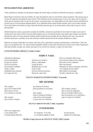 138
PENSAMIENTOS ABIERTOS
Volar, perderme un tiempo en una quimera mágica de cristal. dejar a un lado este Mundo tan egoísta y superficial.
Quizá llegó el momento justo de cambiar, de volar de perderme entre los más bellos colores quimeras. Hoy pienso que ya
es hora de tomarme un puñado de rayos de Sol. Para terminar con las tormentas que viven en mí, dejar salir el coraje de
sentir que me lastiman cada vez que les da la gana. es general todos son responsables de crear hacer motivar problemas la
esencia esta en ti de que pasen desapercibidos, no es imposible hieren dejan huellas heridas, pero si eres fuerte sanarán.
No no más ahorra me tomaré un trago, fuerte de alcohol, perenne que no se termine hasta vaciar todo lo que no vale la
pena guardar.
Donde luminosas auroras, que porten aureolas de inefables, instantes de gratitud, de tirar todos los trapos sucios por la
ventana de lo que nunca vuelve lo que no debe regresar que se conviertan en polvo que muera para siempre ese obscuro
desentrenar estar en la más absoluta soledad, donde arrancarte los recuerdos de raíz, dejarlos salir uno a uno que no
estorben jamás que se pierdan en las más obscuras sombras del devenir de los tiempo olvidarlas es mejor.
Dejarme un tiempo tirada ahí en el mismo suelo duro frío, respirando tus propios pensamientos, sentimientos. Abrir mis
ojos y no encontrarte más. Ver solo un bello resplandor donde no estés más tomarme de la mano con la vida y largarme lo
más lejos posible, recoger mis sueños, que deje en las vera de los caminos, y seguir sin mirar atrás.
JANNETH PIEDRA OROZCO -Estados Unidos-
TODO Y NADA
Alborada de diamantes
Lluvia intermitente
En qué mi corazón
Volvió al remolino
De memorias arañadas
Todos y nadas
Galopando para alcanzar
Un suspiro de loto
Aterrizó en el silencio
Hueco y alborotado
Luego de hacer
Realidad una vez más
Todo y nada
De esta intención amorosa
Hacia mí y para ellos
Allí voy intentado soltar el ego
En la Gracia estelar de mis suspiros
Para entre versos cotidianos
Parir nuevamente
Obsequios de mirra, estoraque, inciensos
A los ángeles de mi establo
Qué trajeron Luciérnagas
Al todo y nada de mi vida.
YELENA MARGELIA OVIEDO FLORES -Venezuela-
RÍE SIEMPRE
¡Ríe, amigo!,
que el sol siempre brilla
que la luna es tu luz
y las estrellas tu morada.
¡Ríe, amigo!,
que el amor es alegría
que destruye la tristeza
para que partan ya tus penas.
¡Ríe, amigo!,
como el amanecer brillante
como tierra recién mojada
y como oasis en el desierto.
¡Ríe siempre, amigo!,
que se vayan las angustias
que en tu sendero habrá rosas
que los jazmines no se marchitan...,
¡qué tu vergel es el soñado!
SILVIA CARIGNANO (SIL CARI) -Argentina-
INTERMEDIO
Entre una imagen tuya
y otra imagen de ti
el mundo queda detenido.
En suspenso. Y mi vida
es ese pájaro pegado al cable
de alta tensión,
después de la descarga.
Del libro Lógica borrosa de CHANTAL MAILLARD -España-
 