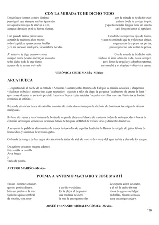150
CON LA MIRADA TE HE DICHO TODO
Desde hace tiempo te miro distinto,
pero igual que siempre me has ignorado
ni siquiera mis ojos te atreves a ver,
aunque clavados en ti su fuerza sientas.
Han pasado tantas primaveras,
a partir de nuestros años mozos
sobre la piel ya aparecen sus huellas
y en mi corazón múltiples, incontables heridas.
Al mirarte, te digo cuanto te amo,
aunque miles pesares me hayas causado,
te he dicho todo lo que siento
a pesar de tu actuar malvado
con la mirada te he dicho todo:
cuánto duele tu castigo impío,
y que tu mordaz lengua llena de insulto
casi lleva mi amor al sepulcro.
Escudriñé siempre tus ojos de hierro,
y aun no entiendo qué te volvió tan cínico,
engarzando de a poco tus perlas,
para regalarme este collar de penas.
Con la mirada te he dicho todo.
Incluso te amo, adiós mi vida, hasta siempre.
pero lleno de orgullo y soberbio perenne,
me marché y ni siquiera volteaste a verme.
VERÓNICA URIBE MARÍA -México-
ARCA HUECA
…Jugueteando al borde de la entrada / A tientas / suenan sordas trompas de Falopio su música acuática / chapotean
voladoras mobulas / submarinas algas raspando / tocando a palos de ciego la garganta / acabamos de cruzar la luna /
queremos alcanzar al corazón perdido / acariciar heces recién nacidas / sepultar estrellas muertas / hasta tocar fondo /
remamos al infinito…
Retacada de necios besos de estrellas muertas de tentáculos de trompas de elefante de dolorosas hormigas de obesas
mariposas.
Rellena de crema y nata humana de betún de negro de chocolate blanco de traviesos dedos de enloquecidas víboras de
colonias de hongos venenosos de rudos dildos de lenguas de Babel de verdes virus y dementes bacterias.
A reventar de palabras altisonantes de trenes desbocados de anguilas fundidas de llantos de alegría de gritos falsos de
homicidios y suicidios de cretinos gatos.
Colmada de sangre de luz negra de cascadas de sudor de vida de muerte de vino y del agua turbia y clara de los ciegos
De activos volcanes magma adentro
De costilla a costilla
Arca hueca
y
vacía de poesía.
ARTURO MARIÑO -México-
POEMA A ANTONIO MACHADO Y JOSÉ MARTÍ
Era un hombre soñador,
que no poseía dinero,
hizo un jardín en la mar.
Semillas quiso sembrar
de rosales, con amor
y cariño verdadero.
En la playa al despuntar
una mañana de enero
la mar le entregó sus olas
de espuma color de acero,
y el sol le quiso formar
rosas de agua con fulgor
en bellas, blancas corolas
para un amigo sincero.
JOSUÉ FERNANDO MORALES GÓMEZ -México-
 