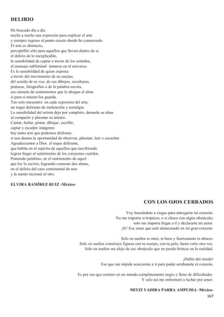 167
DELIRIO
He buscado día a día
noche a noche una expresión para explicar el arte
y siempre regreso al punto exacto donde he comenzado.
El arte es abstracto,
perceptible sólo para aquellos que llevan dentro de sí,
el delirio de lo inexplicable,
la sensibilidad de captar a través de los sentidos,
el mensaje subliminal inmerso en el universo.
Es la sensibilidad de quien expresa
a través del movimiento de su cuerpo,
del sonido de su voz, de sus dibujos, esculturas,
pinturas, fotografías o de la palabra escrita,
ese cúmulo de sentimientos que le ahogan el alma
si para sí mismo los guarda.
Tan solo encuentro en cada expresión del arte,
un toque delirante de melancolía y nostalgia.
La sensibilidad del artista deja por completo, desnuda su alma
al compartir y plasmar su talento.
Cantar, bailar, pintar, dibujar, escribir,
captar y esculpir imágenes
hay tanto arte que podemos disfrutar,
si nos damos la oportunidad de observar, plasmar, leer o escuchar.
Agradezcamos a Dios el toque delirante,
que habita en el espíritu de aquellos que escribiendo
logran llegar al sentimiento de los corazones cuerdos.
Poniendo palabras, en el sentimiento de aquel
que lee lo escrito, logrando conectar dos almas,
en el delirio del caos sentimental de uno
y la mente racional al otro.
ELVIRA RAMÍREZ RUIZ -México-
CON LOS OJOS CERRADOS
Voy buscándote a ciegas para entregarte mi corazón.
No me importa si tropiezo, o si choco con algún obstáculo;
solo me importa llegar a ti y declararte mi amor.
¡Sí! Ese amor que está almacenado en mi gran corazón.
Solo en sueños te miro, te beso y fuertemente te abrazo.
Solo en sueños construyo figuras con tu cuerpo, con tu pelo, hasta verte otra vez.
Solo en sueños me alejo de ese obstáculo que no puedo brincar en la realidad.
¡Hablo del miedo!
Ese que me impide acercarme a ti para poder arrebatarte el corazón.
Es por eso que camino en un mundo completamente negro y lleno de dificultades.
Y solo así me enfrentaré a luchar por amor.
MITZI YADIRA PARRA AMPUDIA -México-
 