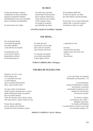 174
SE DICE
Se dice que morimos a plazos,
oxidados por la férrea costumbre,
pasajeros de plácidos instantes,
desorbitando los ojos en la oscuridad,
presos de dolores incombustibles.
Se muere lento aun viendo,
son calles muy estrechas
camino hasta el desconcierto
de las confusas intenciones.
Viaje errático es por siempre
en frío vagones vacíos,
sin arrope en su pechos,
que defiendan sus almas
de las ballestas doble filo,
se hieren sin querer, sin saber
por tanto infame corazón de piedra,
Se dice que vivir es morir lentamente
¿Quién sabe, si nacemos muertos
con destino a morir a la vida?
ANTONIA MAÍLLO ZAMORA -Montilla-
ESE BESO...
Fue mi primera ilusión
la recuerdo de pequeño,
una rubia cabellera
y toda ella fue mi ensueño.
Si pasaba junto a mí,
en su cara los rubores,
despertaba los albores
de una tarde para mí.
No sabía del amor
ni que hacer con esa niña,
pero como me encariña
¿qué me pasa, por favor?
La recuerdo con agrado
ya me había enamorado,
le gané alguna sonrisa
y agarrado de valor.
Ese beso,
el primer beso de todos,
aunque nunca más la he visto
ese beso,
fue un honor.
PABLO CABRERA ROA -Paraguay-
NOCHES DE PLENILUNIO
Solíamos ver el ir y venir
de las quietas olas
y se escuchaba tan cerca
su sutil chapoteo,
que lo recuerdo intensamente,
tanto, como tu bello rostro.
Tus ojos verdes me fascinaron
desde el primer momento que te conocí
quedé embelesada desde ese instante
que mi corazón empezó
a latir de emoción, temí te dieras cuenta
sólo supe sonreír y seguir viendo sus ojos.
Fueron días de embeleso
por las noches salir al balcón
y desde ahí mirar el hermoso océano
y esa Luna Llena, mi cómplice
iluminando mi fascinación... Tú
Lo recuerdo bien,
Noches de Plenilunio en Otoño,
mis primeras vacaciones
conociendo el majestuoso mar,
también los sentimientos
de mi joven corazón.
Tu sonrisa, tu figura,
tus hermosos ojos verdes...
Benditas vacaciones,
las Noches de Plenilunio
y la maravillosa Luz de la Luna Llena
me recuerdan siempre a Ti.
JOSSITA VALDIVIA VALLE -México-
 