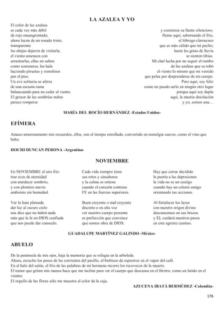 176
LA AZALEA Y YO
El color de las azaleas
es cada vez más débil
de rojo ensangrentado,
ahora lucen de un rosado triste,
transparente
las abejas dejaron de visitarla;
el viento amenaza con
arrastrarlas, ellas no saben
como sostenerse, las hala
haciendo piruetas y remolinos
por el piso.
Un ave solitaria se aferra
de una escueta rama
balanceando para no ceder al viento.
El grosor de las sombrías nubes
parece romperse
y comienza su llanto silencioso.
Heme aquí, saboreando el frío,
el lóbrego claroscuro
que es más cálido que mi pecho;
hasta las gotas de lluvia
se sienten tibias.
Mi chal lucha por no seguir el rumbo
de las azaleas que se robó
el viento lo mismo que mi vestido
que pelea por desprenderse de mi cuerpo.
Pero aquí, soy feliz
como no puedo serlo en ningún otro lugar
porque aquí soy dupla
aquí, la mustia desolación
y yo, somos una…
MARÍA DEL ROCÍO HERNÁNDEZ -Estados Unidos-
EFÍMERA
Amaso amorosamente mis recuerdos, ellos, son el tiempo estrellado, convertido en nostalgia suaves, como el vino que
bebo.
HOCHI DUNCAN PERONA -Argentina-
NOVIEMBRE
En NOVIEMBRE el aire frío
trae ecos de eternidad
con atardecer sombrío,
y con plomizo atavío
ambiente sin humedad.
Ver la luna plateada
dar luz al oscuro cielo
nos dice que no habrá nada
más que la fe en DIOS confiada
que nos puede dar consuelo.
Cada vida siempre tiene
sus retos y sinsabores
y la calma se retiene
cuando el corazón contiene
FE en las fuerzas superiores.
Buen creyente o mal creyente
discreto o en alta voz
ver nuestro cuerpo presente
es perfección que convence
que somos obra de DIOS.
Hay que cerrar decidido
la puerta a las depresiones
la vida no es un castigo
cuando hay un celeste amigo
orientando tus acciones.
Al fortalecer los lazos
con nuestro origen divino
descansemos en sus brazos
y ÉL cuidará nuestros pasos
en este agreste camino.
GUADALUPE MARTÍNEZ GALINDO -México-
ABUELO
De la península de mis ojos, baja la memoria que se refugia en la arboleda.
Ahora, escucho los pasos de las corrientes del pasillo, el bisbiseo de espectros en el vapor del café.
En el halo del salón, el frío de las palabras de mi hermana recorre los recovecos de la muerte.
El temor que gritan mis manos hace que me incline para ver el cuerpo que descansa en el féretro, como un latido en el
vientre.
El orgullo de las flores sólo me muestra el color de la caja.
AZUCENA IBATÁ BERMÚDEZ -Colombia-
 