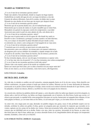 183
MARES & TORMENTAS
¿Y si en el mar de tus tormentas quisiera entrar?
Nadar mar adentro, bien profundo, donde tu oxigeno me haga respirar.
Zambullirme en medio del agua de sal y un toque de dulzura a ésta dar.
Llenarte de sabores diferentes, fuera de lo común, sin dañar más tu amar.
Mirando tus ojos dueños de esa boca que me muero por despacio besar.
¿Y si en el mar de tus tormentas quisiera entrar?
Mostrarte que de un poema dueña eres y de mi lealtad herida igual.
Demostrarte que tu careta de rudeza es el grito inaudible que te traten bien.
Desnudarte sin quitarte la ropa para vestirte de comprensión y suavidad.
Acariciarte para sentir tu piel sin estar adentro de ella, solo dentro de ti.
¿Y si en el mar de tus tormentas quisiera entrar?
Para que seas tú quien nade en ríos de aguas de vida donde hoy nado yo.
Percibir tu olor a la distancia y proteger tu aroma cuando a mi lado duermas.
Ven, no te alejes sin descubrir la plena felicidad solo por miedo a errar,
es solamente eso, temor y auto castigo por el mal pagado de un viejo amor.
¿Y si en el mar de tus tormentas quisiera entrar?
Y mostrarte que en tu arcoíris un gran tesoro en cada punta hay.
Sin unicornios, pero con colibríes, sin sirenas pero con mansas codornices,
sin dragones pero con un caballero de armadura y espada siempre de tu lado.
Con polvos de estrellas, lunas llenas de ilusión, olas de ternura y protección.
¿Y si en el mar de tus tormentas quisiera entrar?
No hay tormenta alguna, sino un vaso de agua, lo tormentoso es esperar verte.
¿Y si no hay mar sino ríos de pasión? ¿Y si no hay tormentas sino calma acompañada?
¿Y si en el mar de mis tormentas quisieras tú del todo entrar?
¿Darías vida a este mortal, quien no ha tenido un verdadero amor
Quien casi muere por bien amar, por su alma a beneficio de una mujer mala dar?
Entra en mis mares y yo en tus tormentas, verás tierra nueva, allá llegaremos.
LEX CUELLO -Colombia-
DETRÁS DEL ESPEJO
Ay vida mía, tu mirada es sombra con mil consuelos, catarata pegando fuerte en el río de mis versos, finito destello con
infinito sentimiento, sin punta cortaste el nudo que retenía los sueños, liberaste con luz el amor disfrazado de fantasma,
acurrucaste en tu pecho el beso herido por el tiempo, tienes escrita en tu retina la historia desnuda de lo que fuimos, cierra
los párpados y besaré tus deseos, ábrelos y escribiré los míos en la página de tus silencios.
Ay corazón mío, deslizas tus palabras detrás del espejo y, corro descalzo sobre las nubes que dejaste con tal de atraparte, tu
aliento sabe a miel de mil besos, tus labios son fuego coqueteando con el misterio, de ellos brota el grito que excita y el
silencio que persuade, tu espalda brilla como pergamino lista para ser escrita, humea para ser apagada entre sábanas, tú con
tanta página en blanco, yo con tanta tinta en mis labios, tú con tanta piel virgen, yo con tantos deseos de invadirla.
Ay amor mío, eres magia pura sin capa, desnudas sin palabra mágica mis ganas, tocas el más profundo suspiro con tus
miradas, arrebatas la calma con guiñar el alma, gustas ser pregunta para que encuentre la respuesta que escondes en tu
vientre, agitaste con las yemas de los dedos mis vientos, fuiste perversamente bella, sabes inquietar con dulzura tramada,
conoces que mi debilidad está en tu alcoba, frente a tus ojos, entre tus secretos, incrustado en tus brazos, ay amor mío,
desvístete para mí, bajo la luna, sabrás que, yo estuve desnudo frente al sol, imaginándote detrás del espejo con trasparente
atuendo, tocándote, como solo yo sé hacerlo.
LUIS EMILIO TIGÜILÁ ROBLES -Guatemala-
 