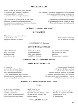 191
ALGUNAS LÍNEAS
A veces, cuando me encuentro con la existencia,
me pregunto si falta más amor o clemencia
conciencia de dolores y molestias.
La capacidad de ser movido por el lamento.
El oficio del escritor es materializar las emociones.
Del mundo, consagra las múltiples sensaciones.
Apariencia apasionada y deseos ardientes las voluntades
inquietas y el deseo inconsecuente
mira el mundo a través de la punta del bolígrafo tan inspirado
revela muchas realidades de una manera diversa
eterniza los momentos de mayor efímera.
Sentimientos en una inundación tan intensa
El paisaje tan diferente, la realidad tan densa.
Trae, en las líneas, una felicidad excesiva.
TAUÃ LIMA VERDAN RANGEL -Brasil-
EVOCACIÓN
Debajo de mi piel, -clavados en la carne-
los fósiles de tus besos
rendidos en el altar de los ocasos
en una caminata de domingo
por las crestas de las nubes.
ELISABETA BOȚAN -Rumanía-
AGUJEROS GALÁCTICOS
Sobre el disfraz vacío
que es ya tu cuerpo,
lagrimas estériles
brotan de estos ojos
abiertos de par en par,
sujetos los párpados
por el muelle del dolor.
Incrédulos y obstinados
por atrapar tu imagen estelar,
y devorando toda tu luz
quiero ser.
Un negro agujero galáctico.
MARÍA JESÚS ZALDÍVAR NAVARRO -Chiclana-
CONCIERTO FEMENINO
Su rostro brilla
en el cielo de mis heridas abiertas
cura todos mis dolores purpúreos
llueve en mi alma mansamente
– Existe la posibilidad de besar el infinito
ella me amamanta todos los días una y otra vez
desde el principio hasta la eternidad
Sus manos están floreciendo
en los prados olvidados de mi piel
me recuerdan el rojo alfabeto
del deseo escrito en la historia de mi cuerpo
– Existe la posibilidad de acariciar la serenidad
Ella despierta mis esperanzas sordas una y otra vez
del desaliento a la creación sin fin
SERKAN ENGIN -Turquía- Traducción Mariela Cordero
ELLA
La selva ocultó sus migajas
lagunas y anfibios cubrieron
sus penas y vergüenzas
de sus vestidos colgaban sospechas
en las orillas negras de su pasado.
Aquella mujer sin voz,
aquella rosa sin color,
hoy escribe sus cuitas en rolas y molas
e incomprensibles canciones que
compone su alma.
Navegantes en simetrías ocultas,
descifran sus aforismos desteñidos
y sus realidades fieras
de flor enajenada.
LUNNA QUARKS -Colombia-
 