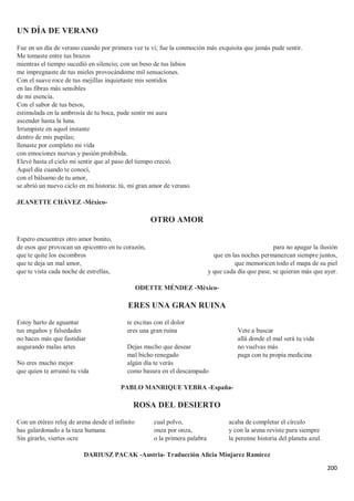 200
UN DÍA DE VERANO
Fue en un día de verano cuando por primera vez te vi; fue la conmoción más exquisita que jamás pude sentir.
Me tomaste entre tus brazos
mientras el tiempo sucedió en silencio; con un beso de tus labios
me impregnaste de tus mieles provocándome mil sensaciones.
Con el suave roce de tus mejillas inquietaste mis sentidos
en las fibras más sensibles
de mi esencia.
Con el sabor de tus besos,
estimulada en la ambrosía de tu boca, pude sentir mi aura
ascender hasta la luna.
Irrumpiste en aquel instante
dentro de mis pupilas;
llenaste por completo mi vida
con emociones nuevas y pasión prohibida.
Elevé hasta el cielo mi sentir que al paso del tiempo creció.
Aquel día cuando te conocí,
con el bálsamo de tu amor,
se abrió un nuevo ciclo en mi historia: tú, mi gran amor de verano.
JEANETTE CHÁVEZ -México-
OTRO AMOR
Espero encuentres otro amor bonito,
de esos que provocan un epicentro en tu corazón,
que te quite los escombros
que te deja un mal amor,
que te vista cada noche de estrellas,
para no apagar la ilusión
que en las noches permanezcan siempre juntos,
que memoricen todo el mapa de su piel
y que cada día que pase, se quieran más que ayer.
ODETTE MÉNDEZ -México-
ERES UNA GRAN RUINA
Estoy harto de aguantar
tus engaños y falsedades
no haces más que fastidiar
augurando malas artes
No eres mucho mejor
que quien te arruinó tu vida
te excitas con el dolor
eres una gran ruina
Dejas mucho que desear
mal bicho renegado
algún día te verás
como basura en el descampado
Vete a buscar
allá donde el mal será tu vida
no vuelvas más
paga con tu propia medicina
PABLO MANRIQUE YEBRA -España-
ROSA DEL DESIERTO
Con un etéreo reloj de arena desde el infinito
has galardonado a la raza humana.
Sin girarlo, viertes ocre
cual polvo,
onza por onza,
o la primera palabra
acaba de completar el círculo
y con la arena reviste para siempre
la perenne historia del planeta azul.
DARIUSZ PACAK -Austria- Traducción Alicia Minjarez Ramírez
 