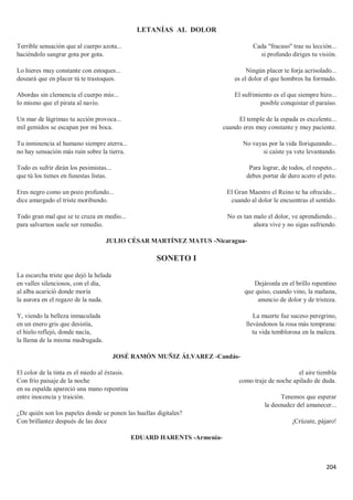204
LETANÍAS AL DOLOR
Terrible sensación que al cuerpo azota...
haciéndolo sangrar gota por gota.
Lo hieres muy constante con estoques...
deseará que en placer tú te trastoques.
Abordas sin clemencia el cuerpo mío...
lo mismo que el pirata al navío.
Un mar de lágrimas tu acción provoca...
mil gemidos se escapan por mi boca.
Tu inminencia al humano siempre aterra...
no hay sensación más ruin sobre la tierra.
Todo es sufrir dirán los pesimistas...
que tú los tienes en funestas listas.
Eres negro como un pozo profundo...
dice amargado el triste moribundo.
Todo gran mal que se te cruza en medio...
para salvarnos suele ser remedio.
Cada "fracaso" trae su lección...
si profundo diriges tu visión.
Ningún placer te forja acrisolado...
es el dolor el que hombres ha formado.
El sufrimiento es el que siempre hizo...
posible conquistar el paraíso.
El temple de la espada es excelente...
cuando eres muy constante y muy paciente.
No vayas por la vida lloriqueando...
si caíste ya vete levantando.
Para lograr, de todos, el respeto...
debes portar de duro acero el peto.
El Gran Maestro el Reino te ha ofrecido...
cuando al dolor le encuentras el sentido.
No es tan malo el dolor, ve aprendiendo...
ahora vive y no sigas sufriendo.
JULIO CÉSAR MARTÍNEZ MATUS -Nicaragua-
SONETO I
La escarcha triste que dejó la helada
en valles silenciosos, con el día,
al alba acarició donde moría
la aurora en el regazo de la nada.
Y, viendo la belleza inmaculada
en un enero gris que desistía,
el hielo reflejó, donde nacía,
la llama de la misma madrugada.
Dejáronla en el brillo repentino
que quiso, cuando vino, la mañana,
anuncio de dolor y de tristeza.
La muerte fue suceso peregrino,
llevándonos la rosa más temprana:
tu vida temblorosa en la maleza.
JOSÉ RAMÓN MUÑIZ ÁLVAREZ -Candás-
El color de la tinta es el miedo al éxtasis.
Con frío paisaje de la noche
en su espalda apareció una mano repentina
entre inocencia y traición․
¿De quién son los papeles donde se ponen las huellas digitales?
Con brillantez después de las doce
el aire tiembla
como traje de noche apilado de duda.
Tenemos que esperar
la desnudez del amanecer...
¡Crúzate, pájaro!
EDUARD HARENTS -Armenia-
 