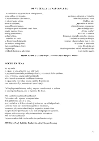 213
DE VUELTA A LA NATURALEZA
Las ciudades de estos días están sobrepobladas,
gente ruidosa por doquier,
el medio ambiente contaminado,
el mismo hedor sofoca,
no es fácil respirar,
las pueblos son iguales,
en ninguna parte está limpio como antes,
ningún lugar es fresco,
no hay gente honesta,
no hay belleza.
Los muros del amor,
se desmoronan lentamente,
los hombres son egoístas,
fugitivos roban por dinero
sin prestigio,
olvidando familias y relaciones,
asesinatos, violencia y violación,
inmolándose unos a otros,
¡Oh Dios mío!
¿Qué viene al mundo?
¡Cómo tememos estas cosas!
¿Qué es lo siguiente?
¿Cómo confiar?
No existe la cortesía,
demasiado ocupados con ellos mismos.
Volvamos a los viejos tiempos,
con amor y tiempo el uno para el otro,
de vuelta a la naturaleza,
como debería de ser;
entonces podremos instruir a nuestros hijos
en un mundo seguro.
ASHOK BOHARA ASEEM -Nepal- Traducción Alicia Minjarez Ramírez
NOCHE EN PENA
No hay nada,
el espejo, la luna, el jarrón, todo está vacío,
la página del corazón ha perdido significado y reverencia de las palabras,
como el trono de un emperador condenado.
Mi existencia se suspende en el lapso de tiempo,
el espejo se ha convertido en una escotilla de contrición
y mi obsoleto reflejo, molesto está con el espejo.
En los pliegues del tiempo, no hay ninguna rama fresca de la mañana,
ni una víspera elegante, solo el pigmento del dolor.
¡Oh, viento loco del mundo del futuro!
Deben descender algunos mensajes divinos
de la plataforma azul de la luna,
pero en el silencio de la noche salvaje existe una oscuridad profunda.
Como no puedo ver momentos cayendo de mis manos,
lanzas que golpean asombrados ojos, no pueden ser detenidas,
excepto el dolor perpetuo; no existe nada en el purgatorio del alma,
ninguna piedra de castigo, ningún momento de recompensa.
¡Oh, mi verso del futuro!
He comenzado a darle rienda suelta con palabras de castigo.
AYUB KHAWAR -Pakistán- Traducción Alicia Minjarez Ramírez
 