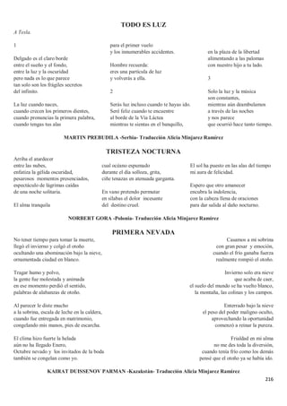216
TODO ES LUZ
A Tesla.
1
Delgado es el claro borde
entre el sueño y el fondo,
entre la luz y la oscuridad
pero nada es lo que parece
tan solo son los frágiles secretos
del infinito.
La luz cuando naces,
cuando crecen los primeros dientes,
cuando pronuncias la primera palabra,
cuando tengas tus alas
para el primer vuelo
y los innumerables accidentes.
Hombre recuerda:
eres una partícula de luz
y volverás a ella.
2
Serás luz incluso cuando te hayas ido.
Seré feliz cuando te encuentre
al borde de la Vía Láctea
mientras te sientas en el banquillo,
en la plaza de la libertad
alimentando a las palomas
con nuestro hijo a tu lado.
3
Solo la luz y la música
son constantes,
mientras aún deambulamos
a través de las noches
y nos parece
que ocurrió hace tanto tiempo.
MARTIN PREBUDILA -Serbia- Traducción Alicia Minjarez Ramírez
TRISTEZA NOCTURNA
Arriba el atardecer
entre las nubes,
enfatiza la gélida oscuridad,
pesarosos momentos presenciados,
espectáculo de lágrimas caídas
de una noche solitaria.
El alma tranquila
cual océano espumado
durante el día solloza, grita,
ciñe tenazas en atenuada garganta.
En vano pretendo permutar
en sílabas el dolor incesante
del destino cruel.
El sol ha puesto en las alas del tiempo
mi aura de felicidad.
Espero que otro amanecer
encubra la indolencia,
con la cabeza llena de oraciones
para dar salida al daño nocturno.
NORBERT GORA -Polonia- Traducción Alicia Minjarez Ramírez
PRIMERA NEVADA
No tener tiempo para tomar la muerte,
llegó el invierno y colgó el otoño
ocultando una abominación bajo la nieve,
ornamentada ciudad en blanco.
Tragar humo y polvo,
la gente fue molestada y animada
en ese momento perdió el sentido,
palabras de alabanzas de otoño.
Al parecer le diste mucho
a la sobrina, escala de leche en la caldera,
cuando fue entregada en matrimonio,
congelando mis manos, pies de escarcha.
El clima hizo fuerte la helada
aún no ha llegado Enero,
Octubre nevado y los invitados de la boda
también se congelan como yo.
Casamos a mi sobrina
con gran pesar y emoción,
cuando el frío ganaba fuerza
realmente rompió el otoño.
Invierno solo era nieve
que acaba de caer,
el suelo del mundo se ha vuelto blanco,
la montaña, las colinas y los campos.
Enterrado bajo la nieve
el peso del poder maligno oculto,
aprovechando la oportunidad
comenzó a reinar la pureza.
Frialdad en mi alma
no me des toda la diversión,
cuando tenía frío como los demás
pensé que el otoño ya se había ido.
KAIRAT DUISSENOV PARMAN -Kazakstán- Traducción Alicia Minjarez Ramírez
 