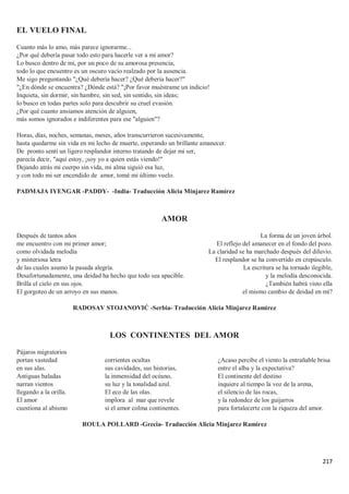 217
EL VUELO FINAL
Cuanto más lo amo, más parece ignorarme...
¿Por qué debería pasar todo esto para hacerle ver a mi amor?
Lo busco dentro de mí, por un poco de su amorosa presencia,
todo lo que encuentro es un oscuro vacío realzado por la ausencia.
Me sigo preguntando "¿Qué debería hacer? ¿Qué debería hacer?"
"¿En dónde se encuentra? ¿Dónde está? "¡Por favor muéstrame un indicio!
Inquieta, sin dormir, sin hambre, sin sed, sin sentido, sin ideas;
lo busco en todas partes solo para descubrir su cruel evasión.
¿Por qué cuanto ansiamos atención de alguien,
más somos ignorados e indiferentes para ese "alguien"?
Horas, días, noches, semanas, meses, años transcurrieron sucesivamente,
hasta quedarme sin vida en mi lecho de muerte, esperando un brillante amanecer.
De pronto sentí un ligero resplandor interno tratando de dejar mi ser,
parecía decir, "aquí estoy, ¡soy yo a quien estás viendo!"
Dejando atrás mi cuerpo sin vida, mi alma siguió esa luz,
y con todo mi ser encendido de amor, tomé mi último vuelo.
PADMAJA IYENGAR -PADDY- -India- Traducción Alicia Minjarez Ramírez
AMOR
Después de tantos años
me encuentro con mi primer amor;
como olvidada melodía
y misteriosa letra
de las cuales asumo la pasada alegría.
Desafortunadamente, una deidad ha hecho que todo sea apacible.
Brilla el cielo en sus ojos.
El gorgoteo de un arroyo en sus manos.
La forma de un joven árbol.
El reflejo del amanecer en el fondo del pozo.
La claridad se ha marchado después del diluvio.
El resplandor se ha convertido en crepúsculo.
La escritura se ha tornado ilegible,
y la melodía desconocida.
¿También habrá visto ella
el mismo cambio de deidad en mí?
RADOSAV STOJANOVIĆ -Serbia- Traducción Alicia Minjarez Ramírez
LOS CONTINENTES DEL AMOR
Pájaros migratorios
portan vastedad
en sus alas.
Antiguas baladas
narran vientos
llegando a la orilla.
El amor
cuestiona al abismo
corrientes ocultas
sus cavidades, sus historias,
la inmensidad del océano,
su luz y la tonalidad azul.
El eco de las olas.
implora al mar que revele
si el amor colma continentes.
¿Acaso percibe el viento la entrañable brisa
entre el alba y la expectativa?
El continente del destino
inquiere al tiempo la voz de la arena,
el silencio de las rocas,
y la redondez de los guijarros
para fortalecerte con la riqueza del amor.
ROULA POLLARD -Grecia- Traducción Alicia Minjarez Ramírez
 