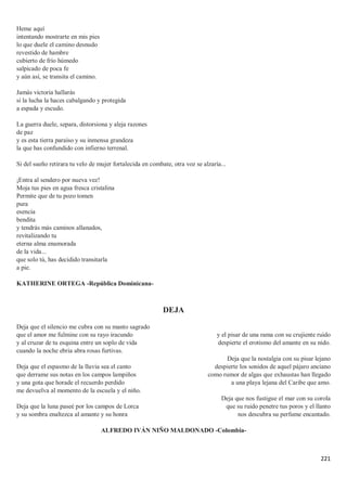 221
Heme aquí
intentando mostrarte en mis pies
lo que duele el camino desnudo
revestido de hambre
cubierto de frío húmedo
salpicado de poca fe
y aún así, se transita el camino.
Jamás victoria hallarás
si la lucha la haces cabalgando y protegida
a espada y escudo.
La guerra duele, separa, distorsiona y aleja razones
de paz
y es esta tierra paraíso y su inmensa grandeza
la que has confundido con infierno terrenal.
Si del sueño retirara tu velo de mujer fortalecida en combate, otra voz se alzaría...
¡Entra al sendero por nueva vez!
Moja tus pies en agua fresca cristalina
Permite que de tu pozo tomen
pura
esencia
bendita
y tendrás más caminos allanados,
revitalizando tu
eterna alma enamorada
de la vida...
que solo tú, has decidido transitarla
a pie.
KATHERINE ORTEGA -República Dominicana-
DEJA
Deja que el silencio me cubra con su manto sagrado
que el amor me fulmine con su rayo iracundo
y al cruzar de tu esquina entre un soplo de vida
cuando la noche ebria abra rosas furtivas.
Deja que el espasmo de la lluvia sea el canto
que derrame sus notas en los campos lampiños
y una gota que horade el recuerdo perdido
me devuelva al momento de la escuela y el niño.
Deja que la luna paseé por los campos de Lorca
y su sombra enaltezca al amante y su honra
y el pisar de una rama con su crujiente ruido
despierte el erotismo del amante en su nido.
Deja que la nostalgia con su pisar lejano
despierte los sonidos de aquel pájaro anciano
como rumor de algas que exhaustas han llegado
a una playa lejana del Caribe que amo.
Deja que nos fustigue el mar con su corola
que su ruido penetre tus poros y el llanto
nos descubra su perfume encantado.
ALFREDO IVÁN NIÑO MALDONADO -Colombia-
 