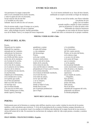 23
ENTRE MÁS SOLES
Acá permanece la sangre crepuscular
entre el sol constelado de la noche naciente,
y entre la espera de otro sol incesante,
recojo sutil las alas de una flor
y se arrodilla un solo canto,
saltando hacia la orbe de otro sol cercano.
Gira la misma rueda y ruge el tiempo en su jauría,
son los mismos árboles los que se empinan
entre calles holladas de pasos, huellas permitidas
ecos de la Madre Tierra y su cuerpo de tronco imponente.
Es el sol mismo atisbando en su boca de beso dorado,
entibiando un suspiro convertido en fulgor de mariposa.
Soplo en una de las tardes, esas flores redondas
con plumas de aire
y dejo caer un nombre
rozando mejilla a mejilla el viento cauteloso
para no pronunciar el verbo de tantos soles
Inflamados de silencios luminosos
y conjugados en esas tardes de furiosas huertas
donde más soles se extasiaron de su propia vendimia.
MIRTHA VERDE-RAMO -Chile-
POETAS DEL ALMA
Poesía...
flotando por los tejados,
doblando las esquinas,...
entrando por las ventanas,
saliendo por los bostezos,
en el chirriar de lo viejo,
en el brillo del libro nuevo,
en las alas de la mariposa,
en el aroma de la cocina,
envolviendo el silencio,
en la cima de tu cuerpo,
en el canturreo de tus labios,
en el eco de tu silencio,
en el perfume de una maceta,
en una bicicleta
rodando por el firmamento,
en la mirada de la vecina,
en la pelota que rueda,
en un beso de palomas
dado en el filo del viento,
en una hoja seca
que revolotea dorada
a los pies de un árbol seco.
Poesía, brebaje para el alma,
donde cigarra y hormiga
gandulean y cantan
al sudor del trabajo
y a las campanas
del desasosiego.
Poesía,
en la mar vestida
de peces multicolores
y en la cola de la sirena,
dentro de la caracola,
en la cresta de una ola,
rosa azul llevada en volandas,
piropeada por el rayo y por el trueno,
en la estatua desnuda,
en el claxon al dormido mochuelo,
en el cielo lluvioso,
en la nube de azúcar,
en los ojos del niño
y en su sonajero,
en la charca
donde se baña la Luna,
donde llora la rana
por el príncipe pendenciero
que se fugó,
y lo extrañabas
tras el horizonte...
del Sol, cuarto secreto.
Poesía, en los pies del humo,
en la música ciega
y su arco iris de notas,
en la pena del fuego
que se consume,
y en las pupilas
de una pareja bailando
como enamorados cometas;
rima de penas y de alegrías,
de manos y de sueños,
esperanzas
de un mundo de cuento...
... Chiquillos,
hijos de Dios...
sencillamente
poetas del alma,
nube poesía,
lluvia de letras
saliendo del escaparate del cielo,
golpeando con dulzura
tu mirada pedigüeña.
MONT-REI CADAXAT -España-
POEMA
Poéticamente para mí la literatura es caminar entre delfines muertos cuyos cuales vomitan la erección de los poetas
malditos y más surrealistas que existieron. Y el iris de la precipitación de su camino frondoso aunque demoníaco en
algunos aspectos de su secuencia visual viva estallan en la belleza más absoluta de la sangre fucsia de la rosa oscura y
serena del semen de la vida. En ocasiones las oscilaciones de cualquier señal de vida crujen peones, cruzadas y caminos
pedregosos.
FRAN SIERRA / FRANCISCO SERRA -España-
 
