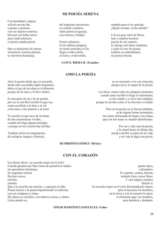 24
MI POESÍA SERENA
Con humildad y alegría,
solicito en este día,
a poetas y poetisas,
con sus mejores sonrisas,
hilvanar sus bellas letras,
para rendir pleitesía,
a nuestra amada poesía.
Que se despierten las musas,
armonicen vuestras plumas,
es meritorio homenaje,
del trigésimo aniversario,
en sentido corolario,
todos juntos al agasajo,
con clarines y badajo.
Poesía milenaria,
tú mi sublime plegaria,
no tienes principio ni fin,
llegas a todo confín,
al triste y al desvalido,
también para el ser querido,
¿Quién al amar, no ha sufrido?
Con un gran ramo de flores,
loar y rendirte honores,
poesía de mis amores,
te entrego mis letras modestas,
y junto al coro de poetas,
rendirte un enhorabuena,
mi poesía Serena.
LUIS E. RIERA B. -Ecuador-
AMO LA POESÍA
Amo la poesía desde que yo recuerdo,
desde niño escuchaba algún fragmento,
ahora sé que de mi alma es el alimento,
porque de mí nace y la llevo dentro.
Es una parte de mí y de mi pasión,
por eso es tan fácil escribir lo que soy,
como escribirle a la luna o al sol,
a las rosas, a las mujeres y al amor.
Yo escribo lo que nace de mi alma,
de mis experiencias vividas,
cuando me llega alguna nostalgia,
o porque en mi corazón hay heridas.
También utilizo la imaginación,
de cualquier imagen o fantasía,
no es necesario vivir esa situación,
porque así es la magia de la poesía.
Las letras vienen solas en cualquier momento,
cuando amas escribir te llega el sentimiento,
es tan simple y a veces tan complejo,
porque lo escribo como si lo estuviera viviendo.
Para mí la poesía no es buscar palabras,
ni de alguna forma inventarlas,
me siento afortunado de llegar a las almas,
que con mis letras se sientan identificadas.
Por eso y más amo la poesía,
y la amaré hasta mi último día,
porque escribir es parte de mi vida,
y mi vida la digo con poesía.
HUMBERTO GÓMEZ -México-
CON EL CORAZÓN
Los dioses dicen: ¡se escucha mejor en el cielo!
Cuando guiados por finas notas de quiméricos laúdes,
los querubines declaman,
los angelotes recitan.
Recitan versos,
estrofas,
poemas.
Que a la escucha son caricias, y agasajos al oído.
Ponen música a la poesía hipnotizando el ambiente
con sus compases y rimas.
De clásica se clasifica: con métrica exacta, y ritmos.
Lírica puede ser,
quizás épica,
o dramática.
Es cuarteto, soneto, décima,
también tiene versos libres.
Y será mágica siempre.
Quizás sí.
Se escucha mejor en el cielo declamada por titanes,
pero la hacemos los hombres,
en la tierra y con el corazón la mano.
La hacemos aquí: los hombres,
para hombres y deidades.
OMAR MARTÍNEZ GONZÁLEZ -Cuba-
 
