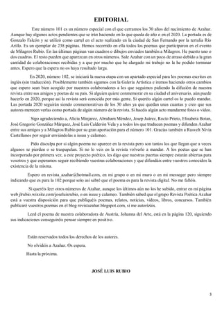 3
EDITORIAL
Este número 101 es un número especial con el que cerramos los 30 años del nacimiento de Azahar.
Aunque hay algunos actos pendientes que se irán haciendo en lo que queda de año o en el 2020. La portada es de
Gonzalo Falcón y se utilizó como cartel en el acto realizado en la ciudad de San Fernando por la tertulia Río
Arillo. Es un ejemplar de 238 páginas. Hemos recorrido en ella todos los poemas que participaron en el evento
de Milagros Rubio. En las últimas páginas van cuadros o dibujos enviados también a Milagros. He puesto uno o
dos cuadros. El resto pueden que aparezcan en otros números. Sale Azahar con un poco de atraso debido a la gran
cantidad de colaboraciones recibidas y a que por mucho que he alargado mi trabajo no la he podido terminar
antes. Espero que la espera no os haya resultado larga.
En 2020, número 102, se iniciará la nueva etapa con un apartado especial para los poemas escritos en
inglés (sin traducción). Posiblemente también sigamos con la Galería Artística e iremos haciendo otros cambios
que espero sean bien acogido por nuestros colaboradores a los que seguimos pidiendo la difusión de nuestra
revista entre sus amigos y poetas de su país. Si alguien quiere conmemorar en su ciudad el aniversario, aún puede
hacerlo en 2020, porque así la revista será conocida por más gente. Si queréis algún cartel os lo puedo mandar.
Las portada 2020 seguirán siendo conmemorativas de los 30 años ya que quedan unas cuantas y creo que sus
autores merecen verlas como portada de algún número de la revista. Si hacéis algún acto mandarme fotos o vídeo.
Sigo agradeciendo a, Alicia Minjarez, Abraham Méndez, Josep Juárez, Rocío Prieto, Elisabeta Botan,
José Gregorio González Márquez, José Luis Calderón Vela y a todos los que traducen poemas y difunden Azahar
entre sus amigos y a Milagros Rubio por su gran aportación para el número 101. Gracias también a Rusvelt Nivia
Castellanos por seguir enviándolas a issuu y calameo.
Pido disculpa por si algún poema no aparece en la revista pero son tantos los que llegan que a veces
algunos se pierden o se traspapelan. Si no lo veis en la revista volverlo a mandar. A los poetas que se han
incorporado por primera vez, a este proyecto poético, les digo que nuestras puertas siempre estarán abiertas para
vosotros y que esperamos seguir recibiendo vuestras colaboraciones y que difundáis entre vuestros conocidos la
existencia de la misma.
Espero en revista_azahar@hotmail.com, en mi grupo o en mi muro o en mi messeger pero siempre
indicando que es para la 102 porque solo así sabré que el poema es para la revista digital. No me falléis.
Si queréis leer otros números de Azahar, aunque los últimos aún no los he subido, entrar en mi página
web jlrubio.wixsite.com/joseluisrubio, o en issuu y calameo. También sabed que el grupo Revista Poética Azahar
está a vuestra disposición para que publiquéis poemas, relatos, noticias, videos, libros, concursos. También
publicaré vuestros poemas en el blog revistazahar.blogspot.com, si me autorizáis.
Leed el poema de nuestra colaboradora de Austria, Johanna del Arte, está en la página 120, siguiendo
sus indicaciones conseguiréis pensar siempre en positivo.
Están reservados todos los derechos de los autores.
No olvidéis a Azahar. Os espera.
Hasta la próxima.
JOSÉ LUIS RUBIO
 