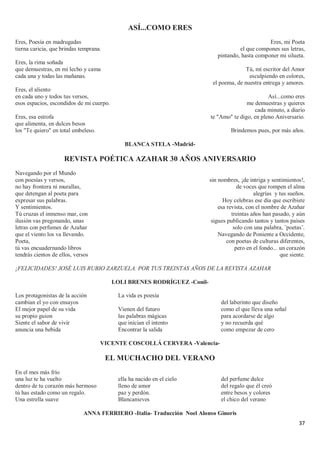 37
ASÍ...COMO ERES
Eres, Poesía en madrugadas
tierna caricia, que brindas temprana.
Eres, la rima soñada
que demuestras, en mi lecho y cama
cada una y todas las mañanas.
Eres, el aliento
en cada uno y todos tus versos,
esos espacios, escondidos de mi cuerpo.
Eres, esa estrofa
que alimenta, en dulces besos
los "Te quiero" en total embeleso.
Eres, mi Poeta
el que compones sus letras,
pintando, hasta componer mi silueta.
Tú, mí escritor del Amor
esculpiendo en colores,
el poema, de nuestra entrega y amores.
Así...como eres
me demuestras y quieres
cada minuto, a diario
te "Amo" te digo, en pleno Aniversario.
Brindemos pues, por más años.
BLANCA STELA -Madrid-
REVISTA POÉTICA AZAHAR 30 AÑOS ANIVERSARIO
Navegando por el Mundo
con poesías y versos,
no hay frontera ni murallas,
que detengan al poeta para
expresar sus palabras.
Y sentimientos.
Tú cruzas el inmenso mar, con
ilusión vas pregonando, unas
letras con perfumes de Azahar
que el viento los va llevando.
Poeta,
tú vas encuadernando libros
tendrás cientos de ellos, versos
sin nombres, ¡de intriga y sentimientos!,
de voces que rompen el alma
alegrías y tus sueños.
Hoy celebras ese día que escribiste
esa revista, con el nombre de Azahar
treintas años han pasado, y aún
sigues publicando tantos y tantos países
solo con una palabra, ¨poetas¨.
Navegando de Poniente a Occidente,
con poetas de culturas diferentes,
pero en el fondo... un corazón
que siente.
¡FELICIDADES! JOSÉ LUIS RUBIO ZARZUELA. POR TUS TREINTAS AÑOS DE LA REVISTA AZAHAR
LOLI BRENES RODRÍGUEZ -Conil-
Los protagonistas de la acción
cambian el yo con ensayos
El mejor papel de su vida
su propio guion
Siente el sabor de vivir
anuncia una bebida
La vida es poesía
Vienen del futuro
las palabras mágicas
que inician el intento
Encontrar la salida
del laberinto que diseño
como el que lleva una señal
para acordarse de algo
y no recuerda qué
como empezar de cero
VICENTE COSCOLLÁ CERVERA -Valencia-
EL MUCHACHO DEL VERANO
En el mes más frío
una luz te ha vuelto
dentro de tu corazón más hermoso
tú has estado como un regalo.
Una estrella suave
ella ha nacido en el cielo
lleno de amor
paz y perdón.
Blancanieves
del perfume dulce
del regalo que él creó
entre besos y colores
el chico del verano
ANNA FERRIERO -Italia- Traducción Noel Alonso Ginoris
 