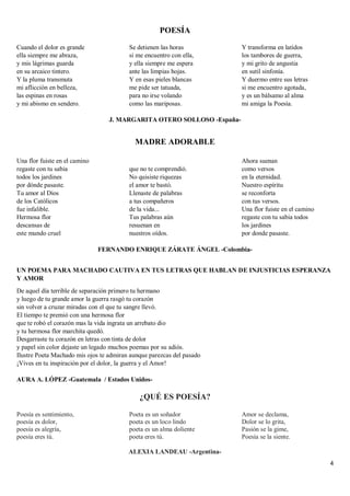 4
POESÍA
Cuando el dolor es grande
ella siempre me abraza,
y mis lágrimas guarda
en su arcaico tintero.
Y la pluma transmuta
mi aflicción en belleza,
las espinas en rosas
y mi abismo en sendero.
Se detienen las horas
si me encuentro con ella,
y ella siempre me espera
ante las limpias hojas.
Y en esas pieles blancas
me pide ser tatuada,
para no irse volando
como las mariposas.
Y transforma en latidos
los tambores de guerra,
y mi grito de angustia
en sutil sinfonía.
Y duermo entre sus letras
si me encuentro agotada,
y es un bálsamo al alma
mi amiga la Poesía.
J. MARGARITA OTERO SOLLOSO -España-
MADRE ADORABLE
Una flor fuiste en el camino
regaste con tu sabia
todos los jardines
por dónde pasaste.
Tu amor al Dios
de los Católicos
fue infalible.
Hermosa flor
descansas de
este mundo cruel
que no te comprendió.
No quisiste riquezas
el amor te bastó.
Llenaste de palabras
a tus compañeros
de la vida...
Tus palabras aún
resuenan en
nuestros oídos.
Ahora suenan
como versos
en la eternidad.
Nuestro espíritu
se reconforta
con tus versos.
Una flor fuiste en el camino
regaste con tu sabia todos
los jardines
por donde pasaste.
FERNANDO ENRIQUE ZÁRATE ÁNGEL -Colombia-
UN POEMA PARA MACHADO CAUTIVA EN TUS LETRAS QUE HABLAN DE INJUSTICIAS ESPERANZA
Y AMOR
De aquel día terrible de separación primero tu hermano
y luego de tu grande amor la guerra rasgó tu corazón
sin volver a cruzar miradas con el que tu sangre llevó.
El tiempo te premió con una hermosa flor
que te robó el corazón mas la vida ingrata un arrebato dio
y tu hermosa flor marchita quedó.
Desgarraste tu corazón en letras con tinta de dolor
y papel sin color dejaste un legado muchos poemas por su adiós.
Ilustre Poeta Machado mis ojos te admiran aunque parezcas del pasado
¡Vives en tu inspiración por el dolor, la guerra y el Amor!
AURA A. LÓPEZ -Guatemala / Estados Unidos-
¿QUÉ ES POESÍA?
Poesía es sentimiento,
poesía es dolor,
poesía es alegría,
poesía eres tú.
Poeta es un soñador
poeta es un loco lindo
poeta es un alma doliente
poeta eres tú.
Amor se declama,
Dolor se lo grita,
Pasión se la gime,
Poesía se la siente.
ALEXIA LANDEAU -Argentina-
 
