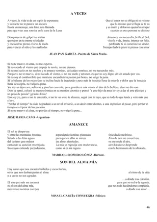 46
A VECES
A veces, la vida te da un soplo de esperanza
y la noche no te parece tan oscura
Basta un mensaje, una foto, una llamada
para que veas una sonrisa en la cara de la Luna
Desaparecen de golpe las arañas
que tejen en tu mente soledades
y encuentras presto el arte, la maña
para vencer al odio y las maldades
Que al amor no se obliga ni se retiene
que lo mismo que te llega se te va
y es inútil y doloroso quererlo atrapar
cuando en otra persona se detiene
Amanece un nuevo día, brilla el Sol,
vive la vida, ámate, intenta ser feliz,
perdónate tú si cometiste un desliz.
Siempre habrá quien te piensa con amor
JUAN PAN GARCÍA -Puerto de Santa María-
Si no te muevo el alma, no me esperes.
Si no sacudo el viento que empuja tu navío, no me pienses.
Si no me cuelo en tus sueños y te arranco sonrisas, delicadas sonrisas, no me recuerdes más.
Porque si no te muevo, si no sacudo el viento, si no me cuelo y arranco, es que no soy digno de ser amado por vos.
Si no soy el combustible que mantiene encendida tu pasión por horas, no valgo la pena.
Si la balanza de los recuerdos se inclina hacia la izquierda y pesa más la bandeja llena de mierda y dolor que la bandeja
llena de alegría, no valgo la pena.
Yo soy un tipo raro, solitario y piso los cuarenta, pero guardo en mis manos el don de la belleza, dios me dio eso.
Dios se sentó, colocó su mano cósmica en su mentón cósmico y pensó "a este hijo de puta le voy a dar el arte plástico y
un poco de poesía" ¡gracias Dios!
Eso soy yo, pero si no lo entendés, si no lo ves o no te alcanza, seguí con lo tuyo, que es todo lo que tenés y vale más que
el oro.
"Perder el tiempo" ha sido degradado a un nivel irrisorio, a un decir entre dientes, a una expresión al pasar, pero perder el
tiempo es el peor de los pecados.
Si no te muevo el alma, no pierdas el tiempo, no valgo la pena...
JOSÉ MARIA CANO -Argentina-
AMANECE
El sol se despereza
y entre las montañas bosteza.
Saluda a las frías aguas
del océano que ondean
cantando su canción ensortijada.
Sus rayos extiende parpadeando,
esparciendo láminas plateadas
para que en ellas se miren
las almas desoladas.
La mía se regocija con exuberancia,
como si en mi regazo
felicidad concibiese.
Alas de oro me envuelven,
se enciende el aire,
aire dorado se desprende
con la hermosura de la alborada.
MARILOLI ROMERO LÓPEZ -Barbate-
SON DEL ALMA MÍA
Hay sones que nos encanta bailarlos y escucharlos,
otros que nos desbarajustan el alma
o a veces no nos agradan
El son que más me encanta
es el son del alma mía,
movemos nuestros cuerpos
al ritmo de la vida
…a dónde vas corazón,
para que no sufra de agonía,
que no estás haciéndome compañía,
a dónde vas amor…
MISAEL GARCÍA CONSUEGRA -México-
 