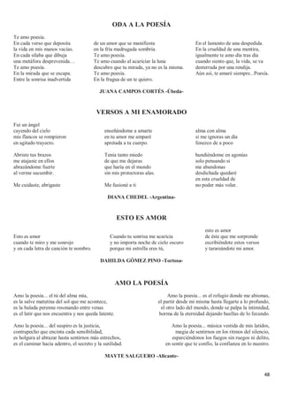 48
ODA A LA POESÍA
Te amo poesía.
En cada verso que deposita
la vida en mis manos vacías.
En cada sílaba que dibuja
una metáfora desprevenida…
Te amo poesía.
En la mirada que se escapa.
Entre la sonrisa inadvertida
de un amor que se manifiesta
en la fría madrugada sombría.
Te amo poesía.
Te amo cuando al acariciar la luna
descubro que tu mirada, ya no es la misma.
Te amo poesía.
En la fragua de un te quiero.
En el lamento de una despedida.
En la crueldad de una mentira,
igualmente te amo día tras día
cuando siento que, la vida, se va
desterrada por una rendija.
Aún así, te amaré siempre...Poesía.
JUANA CAMPOS CORTÉS -Úbeda-
VERSOS A MI ENAMORADO
Fui un ángel
cayendo del cielo
mis flancos se rompieron
en agitado trayecto.
Abriste tus brazos
me atajaste en ellos
abrazándome fuerte
al verme sucumbir.
Me cuidaste, abrigaste
enseñándome a amarte
en tu amor me amparé
apretada a tu cuerpo.
Tenía tanto miedo
de que me dejaras
que haría en el mundo
sin mis protectoras alas.
Me fusioné a ti
alma con alma
si me ignoras un día
fenezco de a poco
hundiéndome en agonías
solo pensando si
me abandonas
desdichada quedaré
en esta crueldad de
no poder más volar.
DIANA CHEDEL -Argentina-
ESTO ES AMOR
Esto es amor
cuando te miro y me sonrojo
y en cada letra de canción te nombro.
Cuando tu sonrisa me acaricia
y no importa noche de cielo oscuro
porque mi estrella eres tú,
esto es amor
de éste que me sorprende
escribiéndote estos versos
y tarareándote mi amor.
DAHILDA GÓMEZ PINO -Tortosa-
AMO LA POESÍA
Amo la poesía... el tú del alma mía,
es la salve matutina del sol que me acontece,
es la balada perenne resonando entre venas
es el latir que nos encuentra y nos queda latente.
Amo la poesía... del suspiro es la justicia,
contrapecho que encinta cada sensibilidad,
es holgura al abrazar hasta sentirnos más estrechos,
es el caminar hacia adentro, el secreto y la sutilidad.
Amo la poesía... es el refugio donde me abismas,
el partir desde mi misma hasta llegarte a lo profundo,
el otro lado del mundo, donde se palpa la intimidad,
horma de la eternidad dejando huellas de lo fecundo.
Amo la poesía... música vestida de mis latidos,
magia de sentirnos en los ritmos del silencio,
esparciéndonos los fuegos sin ruegos ni delito,
en sentir que te confío, la confianza en lo nuestro.
MAYTE SALGUERO -Alicante-
 