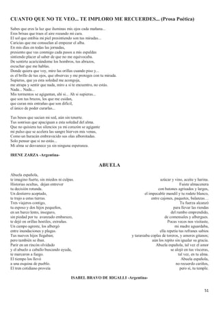 51
CUANTO QUE NO TE VEO... TE IMPLORO ME RECUERDES... (Prosa Poética)
Sabes que eres la luz que iluminas mis ojos cada mañana...
Eres brisas que traes el aire rozando mi cara.
El sol que entibia mi piel presintiendo son tus miradas...
Caricias que me consuelan al empezar el alba.
En mis días en todas las jornadas,
presiento que vas conmigo cada pasos a mis espaldas
sintiendo placer al saber de que no me equivocaba.
De sentirte acariciándome los hombros, tus abrazos,
escuchar que me hablas.
Donde quiera que voy, miro las orillas cuando piso y...
es el brillo de tus ojos, que observas y me proteges con tu mirada.
Supieras, que ya esta soledad me acongoja,
me atrapa y sentir que nada, miro a si te encuentro, no estás.
Nada... Nada...
Mis tormentos se agigantan, ahí si... Ah si supieras...
que son tus brazos, los que me cuidan,
que curan mis entrañas que son difícil,
el único de poder curarlas...
Tus besos que sacian mi sed, aún sin tenerte.
Tus sonrisas que apaciguan a esta soledad del alma.
Que no quisiera tus silencios ya mi corazón se agigante
mi pulso que se acelera las sangre hierven mis venas,
Como un huracán embravecido sus olas alborotadas.
Solo pensar que si no estás...
Mi alma se desvanece ya sin ninguna esperanza.
IRENE ZARZA -Argentina-
ABUELA
Abuela española,
te imagino fuerte, sin miedos ni culpas.
Historias ocultas, dejan entrever
tu decisión rotunda.
Un destierro aceptado,
te trajo a estas tierras.
Tres viajeros contigo,
tu esposo y dos hijos pequeños,
en un barco lento, inseguro,
sin piedad por tu avanzado embarazo,
te dejó en orillas hostiles, extrañas.
Un campo agreste, los albergó
entre inundaciones y plagas.
Tus nuevos hijos llegaban;
pero también se iban.
Parir en un rincón olvidado
y el abuelo a caballo buscando ayuda,
te marcaron a fuego.
El tiempo los llevó
a una esquina de pueblo.
El tren cotidiano proveía
azúcar y vino, aceite y harina.
Fuiste almacenera
con batones agrisados y largos,
el impecable mandil y tu rodete blanco,
entre cajones, paquetes, balanzas…
Tu fuerza alcanzó
para llevar las riendas
del rumbo emprendido,
de comensales y albergues.
Pocas veces nos visitaste,
mi madre aguardaba,
ella repetía tus refranes sabios
y tarareaba coplas de toreros, y amores gitanos;
aún los repito sin igualar su gracia.
Abuela española, tal vez el amor
se alojó en tus vísceras,
tal vez, en tu alma.
Abuela española,
no recuerdo cariños,
pero sí, tu temple.
ISABEL BRAVO DE RIGALLI -Argentina-
 