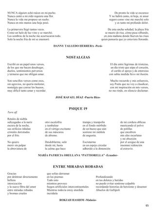 65
NUNCA alguien echó raíces en mi pecho.
Nunca cantó a mi oído siquiera una flor.
Nunca la vida me propuso un sueño.
Nunca en mis manos una hoja posó.
La primavera llegó tantas veces.
Como un halo de luz vino y se marchó.
Las sombras de la noche me acurrucaron todo.
Solo la noche fría de mí se enamoró.
De pronto la vida se oscurece
Y no habrá canto, ni hoja, ni amor
seguro como vine me marché solo
y es tanto mi profundo dolor.
De esta ancha soledad, la playa fría
se muere de risa, cómo pasa silbando,
en esta mañana donde llueven las risas
quien pensaría que yo estuviera llorando.
DANNY TALLEDO HERRERA -Perú-
NOSTALGIAS
Escribí en un papel unos versos,
de los que me hacen desahogar,
duelos, sentimientos perversos
y ternuras que me obligan amar.
Son sencillos versos como esos,
sin agravios, no quería molestar,
nostalgia que corroe los huesos,
muy difícil tanto amar y recordar.
El día entre lágrimas de tristezas,
un día triste que aúpa el corazón,
el cariño el apoya y da enterezas
con sabia medida llevo mi ilusión.
Mucho recuerdo y mis esfuerzos,
soy Poeta que no voy a claudicar,
con mi inspiración en mis versos,
no me rindo, en silencio declamar.
JOSÉ RAFAEL DÍAZ -Puerto Rico-
PSIQUE 19
Turn off.
Retales de niebla
subyugadas a la nariz
oscura de la noche,
sus orificios inhalan
cristales derrotados
por el frío.
No quiero
morir sin palpar
la abreviatura de
otro escalofrío
y tambalear
en el vértigo excitante
de sus máscaras
de abismo.
Desdoblarme, salir
desde mí, hasta
la calma que hace
trampa y trampolín
en el fondo mórbido
de un hueso que aún
sostiene mi médula
de angustia.
Escrutarme
en un espejo circular
adherido a la dimensión
de mi cordura oblicua
masticando el polvo
de polillas
que encubren
mis alas escarlatas
y mi obsesión
por el azogue de una
insomne redención
al extravío.
MARÍA PATRICIA ORELLANA “PATTIORELLA” -Ecuador-
ENTRE MIRADAS ROBADAS
Gracias
por deletrear directamente
belleza
intoxicación
y la suave fibra del amor
entre miradas robadas
y bromas crueles
que solías derramar
en los poemas
Todo esto
mientras provoco
fuegos artificiales intercontinentales
Mientras todavía estoy aturdida
incrédula
Profundizando
en tus dolores y heridas
no puedo evitar sentirme culpable
recordando historias de heroísmo y desamor
Abuelos de Gallipoli
ROKIAH HASHIM -Malasia-
 