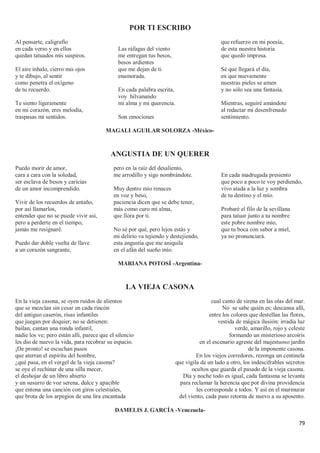 79
POR TI ESCRIBO
Al pensarte, caligrafío
en cada verso y en ellos
quedan tatuados mis suspiros.
El aire inhalo, cierro mis ojos
y te dibujo, al sentir
como penetra el oxígeno
de tu recuerdo.
Te siento ligeramente
en mi corazón, eres melodía,
traspasas mi sentidos.
Las ráfagas del viento
me entregan tus besos,
besos ardientes
que me dejan de ti
enamorada.
En cada palabra escrita,
voy hilvanando
mi alma y mi querencia.
Son emociones
que refuerzo en mi poesía,
de esta nuestra historia
que quedó impresa.
Sé que llegará el día,
en que nuevamente
nuestras pieles se amen
y no sólo sea una fantasía.
Mientras, seguiré amándote
al redactar mi desenfrenado
sentimiento.
MAGALI AGUILAR SOLORZA -México-
ANGUSTIA DE UN QUERER
Puedo morir de amor,
cara a cara con la soledad,
ser esclava de besos y caricias
de un amor incomprendido.
Vivir de los recuerdos de antaño,
por así llamarlos,
entender que no se puede vivir así,
pero a perderte en el tiempo,
jamás me resignaré.
Puedo dar doble vuelta de llave
a un corazón sangrante,
pero en la raíz del desaliento,
me arrodillo y sigo nombrándote.
Muy dentro mío renaces
en voz y beso,
paciencia dicen que se debe tener,
más como curo mi alma,
que llora por ti.
No sé por qué, pero lejos estás y
mi delirio va tejiendo y destejiendo,
esta angustia que me aniquila
en el afán del sueño mío.
En cada madrugada presiento
que poco a poco te voy perdiendo,
vivo atada a la luz y sombra
de tu destino y el mío.
Probaré el filo de la sevillana
para tatuar junto a tu nombre
este pobre nombre mío,
que tu boca con sabor a miel,
ya no pronunciará.
MARIANA POTOSÍ -Argentina-
LA VIEJA CASONA
En la vieja casona, se oyen ruidos de alientos
que se mezclan sin cesar en cada rincón
del antiguo caserón, risas infantiles
que juegan por doquier; no se detienen:
bailan, cantan una ronda infantil,
nadie los ve; pero están allí, parece que el silencio
les dio de nuevo la vida, para recobrar su espacio.
¡De pronto! se escuchan pasos
que aterran el espíritu del hombre,
¿qué pasa, en el vergel de la vieja casona?
se oye el rechinar de una silla mecer,
el deshojar de un libro abierto
y un susurro de voz serena, dulce y apacible
que entona una canción con giros celestiales,
que brota de los arpegios de una lira encantada
cual canto de sirena en las olas del mar.
No se sabe quién es; descansa allí,
entre los colores que destellan las flores,
vestida de mágica ilusión: irradia luz
verde, amarillo, rojo y celeste
formando un misterioso arcoíris
en el escenario agreste del majestuoso jardín
de la imponente casona.
En los viejos corredores, rezonga un centinela
que vigila de un lado a otro, los indescifrables secretos
ocultos que guarda el pasado de la vieja casona.
Día y noche todo es igual, cada fantasma se levanta
para reclamar la herencia que por divina providencia
les corresponde a todos. Y así en el murmurar
del viento, cada paso retorna de nuevo a su aposento.
DAMELIS J. GARCÍA -Venezuela-
 