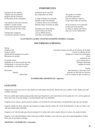 88
INDIFERENTES
Esponsor de mis alegrías,
cómplice de mis pilatunas,
gregario fiel de aventuras,
la más dulce de las compañías.
Una amena, trivial conversación,
hombro y cayado sostén,
espacio para discernir la razón,
y hasta un poco de mal y bien.
Tiempo para compartir,
cercanía por alusión e ilusión,
prendarios de la vocación
que emprenden un sentir.
Y, llegó el hacha de la jornada
talando el árbol de afinidad
y la fuerza férrea de la Amistad,
dejando migas envueltas en nada.
Sacudieron las finas hebras,
como lo hacen las fieras
con sus débiles presas,
y de ellas, ni una prenda.
Así quedó en el limbo
un recodo pertrecho,
bajo un sombrero esquivo,
lo que fuera ardor en el pecho.
Ni le reconozco en su presente,
ni disto por estar ausente;
la rutina es mucho más fuerte,
pues nos volvió indiferentes.
ALAN OSLON (ALIDES ANTONIO LONDOÑO OSORIO) -Colombia-
OSCURIDAD LUMINOSA
Noche,
cómplice fiel.
Espacio íntimo
alumbrado de mariposas en aceite.
Momentos de lucidez.
El mundo entero
agolpado en un hueco de dos por dos.
acompañado a veces por las musas,
acompañado a veces por el amor.
Recuerdos,
miedos,
reflexiones...
Encuentro íntimo envuelto en el cobertor de la duda,
revuelto en sábanas de luz,
bañado en el sudor de la penumbra.
¡Vivo!
realmente vivo
en la certeza del yo.
Matando fantasmas
a golpes de razón.
Noche,
más luminosa y clara que el sol,
prometo no desvelar tus secretos,
si tú no cuentas lo que te cuento yo.
EUSEBIO ORIA DOMÍNGUEZ -Algeciras-
LLEGASTE
Llegaste casi en el ocaso de mi vida, donde casi todo había sido hecho, donde todo casi se había vivido, donde casi todo
se había intentado.
Pero no, estaba equivocada, porque jamás pensé que llegarías tú, con tu juventud, con tus ganas de vivir, con tus ganas de
hacer mil cosas al mismo tiempo y revolucionando todo a mi alrededor.
Llegaste con tu música, quizás un poco ruidosa, con tu forma de vestir tan única y no puedo decir más que me encanta.
Llegaste, donde me dices cada día, que mientras se tenga vida hay chance de vivirla de disfrutarla y le das un vuelco a mi
vida que estaba toda controlada.
Llegaste a mi vida sin nada que ofrecerte porque tú lo tienes todo solo te puedo ofrecer mi amor, mis sueños bonitos.
Llegaste a mi vida haciéndome sentir cosas que ya había olvidado, cosas tan ricas, que solo le puedo agradecer al buen
Dios, por ser tan bueno conmigo.
XIOMARA VALDERRAMA -Venezuela-
 