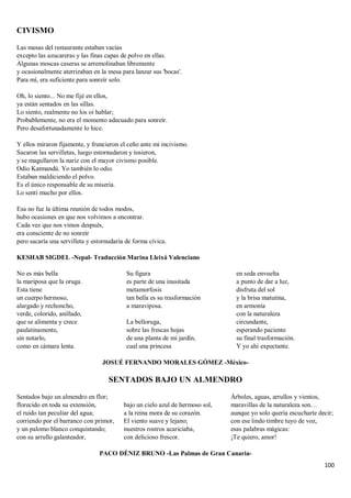 100
CIVISMO
Las mesas del restaurante estaban vacías
excepto las azucareras y las finas capas de polvo en ellas.
Algunas moscas caseras se arremolinaban libremente
y ocasionalmente aterrizaban en la mesa para lanzar sus 'bocas'.
Para mí, era suficiente para sonreír solo.
Oh, lo siento... No me fijé en ellos,
ya están sentados en las sillas.
Lo siento, realmente no los oí hablar;
Probablemente, no era el momento adecuado para sonreír.
Pero desafortunadamente lo hice.
Y ellos miraron fijamente, y fruncieron el ceño ante mi incivismo.
Sacaron las servilletas, luego estornudaron y tosieron,
y se magullaron la nariz con el mayor civismo posible.
Odio Katmandú. Yo también lo odio.
Estaban maldiciendo el polvo.
Es el único responsable de su miseria.
Lo sentí mucho por ellos.
Esa no fue la última reunión de todos modos,
hubo ocasiones en que nos volvimos a encontrar.
Cada vez que nos vimos después,
era consciente de no sonreír
pero sacaría una servilleta y estornudaría de forma cívica.
KESHAB SIGDEL -Nepal- Traducción Marina Lleixá Valenciano
No es más bella
la mariposa que la oruga.
Esta tiene
un cuerpo hermoso,
alargado y rechoncho,
verde, colorido, anillado,
que se alimenta y crece
paulatinamente,
sin notarlo,
como en cámara lenta.
Su figura
es parte de una inusitada
metamorfosis
tan bella es su trasformación
a maraviposa.
La belloruga,
sobre las frescas hojas
de una planta de mi jardín,
cual una princesa
en seda envuelta
a punto de dar a luz,
disfruta del sol
y la brisa matutina,
en armonía
con la naturaleza
circundante,
esperando paciente
su final trasformación.
Y yo ahí expectante.
JOSUÉ FERNANDO MORALES GÓMEZ -México-
SENTADOS BAJO UN ALMENDRO
Sentados bajo un almendro en flor;
florecido en toda su extensión,
el ruido tan peculiar del agua;
corriendo por el barranco con primor,
y un palomo blanco conquistando;
con su arrullo galanteador,
bajo un cielo azul de hermoso sol,
a la reina mora de su corazón.
El viento suave y lejano;
nuestros rostros acariciaba,
con delicioso frescor.
Árboles, aguas, arrullos y vientos,
maravillas de la naturaleza son…
aunque yo solo quería escucharte decir;
con ese lindo timbre tuyo de voz,
esas palabras mágicas:
¡Te quiero, amor!
PACO DÉNIZ BRUNO -Las Palmas de Gran Canaria-
 