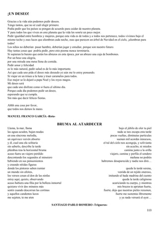 113
¡UN DESEO!
Gracias a la vida aún podemos pedir deseos.
Tengo tantos, que no sé cuál elegir primero.
Podía pedir que los países se pongan de acuerdo para cuidar de nuestro planeta.
Y para todos los que viven en este planeta que la vida les sonríe un poco mejor.
Pedir igualdad entre hombres y mujeres, porque esta vida es de todos y a todos nos pertenece, todos vivimos bajo el
mismo techo y esas luces que alumbran cada noche, esas que parecen un árbol de Navidad en el cielo, ¡alumbran para
todos!
Los niños no deberían pasar hambre, deberían jugar y estudiar, porque son nuestro futuro.
Hay tantas cosas que podría pedir, pero este poema nunca terminaría.
Si supieran lo barato que están los abrazos en esta época, por un abrazo una caja de bombones.
Por un beso una alegría,
por una mirada una mesa llena de comida.
Pedir amor y felicidad
es lo más natural, pedir salud es de lo más importante.
Así que cada uno pida el deseo más deseado yo aún me lo estoy pensando.
Si viajar en un trineo a la luna y traer caramelos para todos.
Eso mejor se lo dejaré a papa Noel y los reyes magos.
Mi deseo será
que cada uno disfrute como si fuera el ultimo día.
Porque cada día podemos pedir un deseo,
esperando que se cumpla.
Sin más que decir felices fiestas.
Ahhh una cosa por favor,
que todos nos demos la mano.
MANUEL FRANCO GARCÍA -Rota-
BRUMA AL ATARDECER
Llama, la mar, llama
las aguas acuden, bajan raudas
en una síncrona melodía,
un equívoco vaivén absorto
y él, cual una ola solitaria
sin saberlo, describe la tarde
plúmbea tras la horizontal bruma
acaso fuera un viajero perdido
descontando los segundos al minutero
bebiendo en sus pensamientos
y creando nítidas figuras
donde los pintores saben rumiar
un mundo sin afeites,
los versos cesan al don de las ninfas
estoy aquí, quieto, observando
acaso hubiera una filia por la belleza inmortal
quisiera vivir dos minutos más
sentir cuando descorran las cortinas
y aquellos candentes lazos
me sujeten, te me aten
bajo el júbilo de oler tu piel
nada se nos escapa esta tarde
pocas vueltas, diminutas partículas
suenan mil acordes innocuos,
el tul del cielo nos acongoja, y solivianta
sin acecho, ni miedos
camina junto a la orilla
viajero, camina y perfila el sendero
mañana no podrás
habremos desaparecido y nadie nos dirá…
queda la tarde serena,
vestida de un tejido oneroso,
imitando al hada madrina del cuento
queda la tarde caliginosa
acariciando tu cuerpo, y mientras
mis brazos te aprietan fuerte,
fuerte, deja que nuestras pieles rezumen,
fuerte me sustentas libremente
y ya nada versará el ayer…
SANTIAGO PABLO ROMERO -Trigueros-
 
