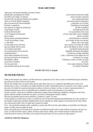 123
MAR ADENTRO
Aquí estoy cual numen mitológico de carne y hueso
presidiendo y protegiendo las orillas
de la Playa de Candás, en Asturias
de orden más elevado que Neptuno, por ejemplo
sobre un nivel de albañil imaginado
para cerciorarme de la horizontalidad
de líneas o superficies
para apreciar su ángulo de inclinación
y para dirigir visuales
en dirección horizontal
o con el ángulo de inclinación
que se quiera.
No hay mucha multitud de bañistas.
Yo me fijo en Diana, Venus
y, sobre todo
en una mujer joven y hermosa
que está echada sobre la arena
en el estadio intermedio
en la metamorfosis de los insectos
enseñando pelitos
de los labios pequeños de la vulva
por fuera de la pieza de entrepierna
del bañador o bikini
como hace el mejillón.
Esto me gusta más
que declamar poemas de mi cosecha
en la Casa de Cultura de Candás
pues los poetas y poetisas
que conmigo participan
son excesivamente meticulosos
y delicados con el Verbo.
Embebido en la divinidad
del Mar Cantábrico
formando parte de ella
no veo percebes en las rocas
y el mío, algo ligero y poco meditado
parece un niñato
o becerrillo que se encuentra
en el vientre de una vaca muerta.
Ahora, miro a una mujer
que se parece a la mujer de Anfión
que le está dando un azote a su hijo
por haberle hecho perrerías
bajándole la braguita del bañador
a la hija de su amiga madrileña
y que, a cada azote en las nalgas del crío
le advierte a su amiga:
-Tebasiana, al niño y al mulo, ya sabes
en el culo.
-Es la mejor medicina, Níspola
Le contesta Tebasiana.
DANIEL DE CULLA -España-
MI MEJOR POEMA
Nada es más hermoso que saberte a mi lado amor mío, tu presencia en mi vida es como un manantial de aguas cristalinas
que refresca mi alma y sacia mi sed de amar.
Gracias por siempre estar, me gusta saber que me amas tanto como yo a ti, contigo he aprendido que el amor en la
distancia nace, crece y se fortalece con simples detalles de cariño y honestidad, que no es necesario verse a diario, cuando
hay amor de verdad los corazones permanecen unidos, se sienten, se besan, se tocan, se aman y esperan pacientes el
momento oportuno para verse, he aprendido que la soledad no existe si nos pensamos y nos amamos.
Gracias mi amor, a pesar de tus múltiples ocupaciones siempre tienes tiempo para saludarme y preguntar como estoy,
pareces adivinar cuando el desánimo me gana y me roba la voluntad para escribir o hablar.
Me dices las palabras precisas para animarme y ayudarme a seguir ¡Te amo!
Te has ganado mi corazón poco, a poco, te confieso no era mi intención enamorarme perdidamente de ti pero sucedió, lo
has logrado, llegaste para quedarte atrapado dentro de mis entrañas sin salida, llegaste con la ternura de un niño a llenar
este corazón que estaba vacío sin nadie que le amara de verdad.
En ti... he encontrado amistad, cariño, compañía y esa paz que sólo tú me das cada mañana, te necesitaba a mi lado para
seguir viviendo, nunca te dejaré de amar.
Estoy convencida que eres el amor de mi vida aún en la distancia puedo sentir tu calor al besar mi piel que solo por ti se
eriza, a tu lado me siento segura y plena, me haces sentir mujer, amada, aun viviendo tan lejos te siento tan cerca,
le has devuelto la sonrisa a mis labios con tu especial forma de amar ¡Tú eres y serás mi mejor poema !
ANGÉLICA BUENO -Honduras-
 