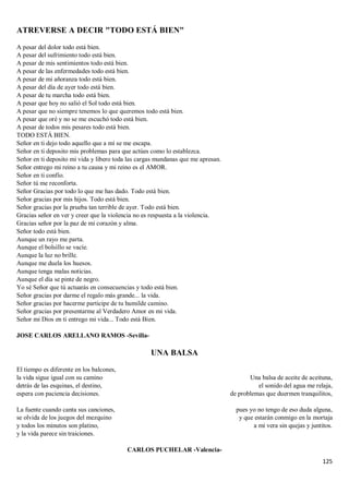 125
ATREVERSE A DECIR "TODO ESTÁ BIEN"
A pesar del dolor todo está bien.
A pesar del sufrimiento todo está bien.
A pesar de mis sentimientos todo está bien.
A pesar de las enfermedades todo está bien.
A pesar de mi añoranza todo está bien.
A pesar del día de ayer todo está bien.
A pesar de tu marcha todo está bien.
A pesar que hoy no salió el Sol todo está bien.
A pesar que no siempre tenemos lo que queremos todo está bien.
A pesar que oré y no se me escuchó todo está bien.
A pesar de todos mis pesares todo está bien.
TODO ESTÁ BIEN.
Señor en ti dejo todo aquello que a mí se me escapa.
Señor en ti deposito mis problemas para que actúes como lo establezca.
Señor en ti deposito mi vida y libero toda las cargas mundanas que me apresan.
Señor entrego mi reino a tu causa y mi reino es el AMOR.
Señor en ti confío.
Señor tú me reconforta.
Señor Gracias por todo lo que me has dado. Todo está bien.
Señor gracias por mis hijos. Todo está bien.
Señor gracias por la prueba tan terrible de ayer. Todo está bien.
Gracias señor en ver y creer que la violencia no es respuesta a la violencia.
Gracias señor por la paz de mi corazón y alma.
Señor todo está bien.
Aunque un rayo me parta.
Aunque el bolsillo se vacíe.
Aunque la luz no brille.
Aunque me duela los huesos.
Aunque tenga malas noticias.
Aunque el día se pinte de negro.
Yo sé Señor que tú actuarás en consecuencias y todo está bien.
Señor gracias por darme el regalo más grande... la vida.
Señor gracias por hacerme participe de tu humilde camino.
Señor gracias por presentarme al Verdadero Amor en mi vida.
Señor mi Dios en ti entrego mi vida... Todo está Bien.
JOSE CARLOS ARELLANO RAMOS -Sevilla-
UNA BALSA
El tiempo es diferente en los balcones,
la vida sigue igual con su camino
detrás de las esquinas, el destino,
espera con paciencia decisiones.
La fuente cuando canta sus canciones,
se olvida de los juegos del mezquino
y todos los minutos son platino,
y la vida parece sin traiciones.
Una balsa de aceite de aceituna,
el sonido del agua me relaja,
de problemas que duermen tranquilitos,
pues yo no tengo de eso duda alguna,
y que estarán conmigo en la mortaja
a mi vera sin quejas y juntitos.
CARLOS PUCHELAR -Valencia-
 
